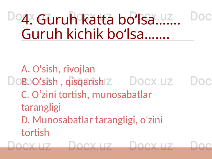 4. Guruh katta bo ʻlsa .......    
Guruh kichik bo ʻlsa .......
A. O'sish, rivojlan
B. O ʻ sish , qisqarish
C. O ʻ zini tortish, munosabatlar 
tarangligi
D. Munosabatlar tarangligi, o'zini 
tortish  