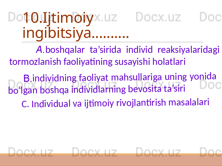 10.Ijtimoiy 
ingibitsiya..........
          A. boshqalar  ta’sirida  individ  reaksiyalaridagi 
tormozlanish faoliyatining susayishi holatlari
         B	.in	d	iv	id	n	in	g	 fa	o	liy	a	t	 m	a	h	s	u	lla	r	ig	a	 u	n	in	g	 y	o	n	id	a	 	
b	o	‘lg	a	n	 b	o	s	h	q	a	 in	d	iv	id	la	r	n	in	g	 b	e	v	o	s	it	a	 t	a	’s	ir	i 	
  	    C	. I	n	d	iv	id	u	a	l v	a	 ijti	m	o	iy	 r	iv	o	jla	n	ti	r	is	h	 m	a	s	a	la	la	r	i  