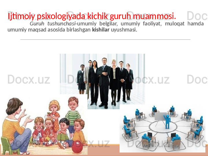 Ijtimoiy psixologiyada kichik guruh muammosi.
  Guruh  tushunchasi -umumiy  belgilar,  umumiy  faoliyat,  muloqat  hamda 
umumiy maqsad asosida birlashgan  kishilar  uyushmasi.