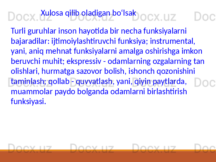 Xulosa qilib oladigan boʻlsak 
Turli guruhlar inson hayotida bir necha funksiyalarni 
bajaradilar: ijtimoiylashtiruvchi funksiya; instrumental, 
yani, aniq mehnat funksiyalarni amalga oshirishga imkon 
beruvchi muhit; ekspressiv - odamlarning ozgalarning tan 
olishlari, hurmatga sazovor bolish, ishonch qozonishini 
taminlash; qollab - quvvatlash, yani, qiyin paytlarda, 
muammolar paydo bolganda odamlarni birlashtirish 
funksiyasi. 