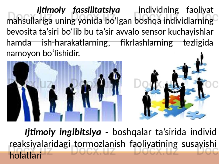  
         Ijtimoiy  fassilitatsiya  -  individning  faoliyat 
mahsullariga uning yonida bo‘lgan boshqa individlarning 
bevosita ta’siri bo‘lib bu ta’sir avvalo sensor kuchayishlar 
hamda  ish-harakatlarning,  fikrlashlarning  tezligida 
namoyon bo‘l ishidir. 
        Ijtimoiy  ingibitsiya  -  boshqalar  ta’sirida  individ 
reaksiyalaridagi  tormozlanish  faoliyatining  susayishi 
holatlari     