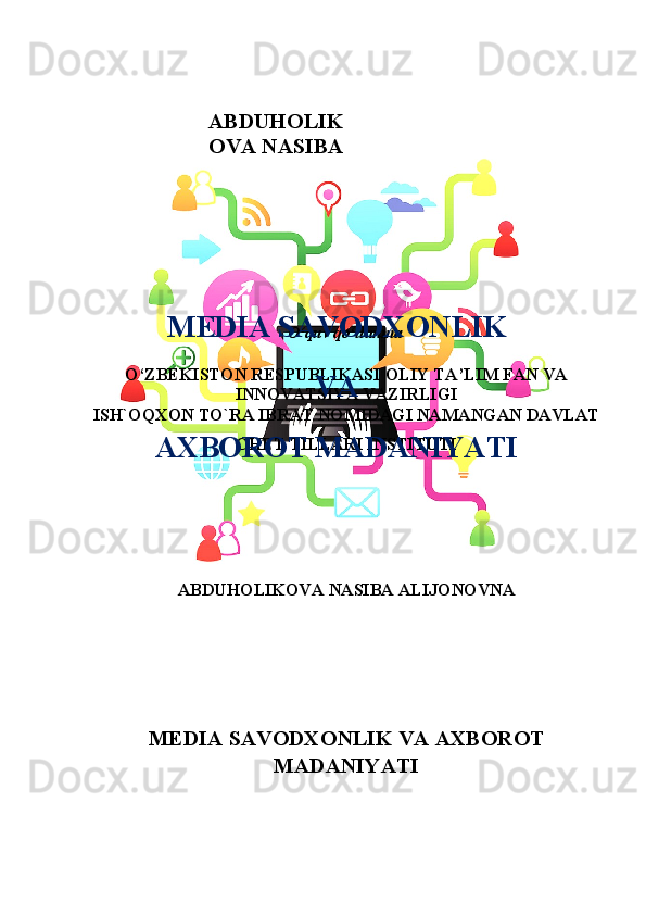 O‘quv qo‘llanma
O ‘ ZBEKISTON RESPUBLIKASI  OLIY TA’LIM FAN VA
INNOVATSIYA VAZIRLIGI
ISH`OQXON TO`RA IBRAT NOMIDAGI NAMANGAN DAVLAT
CHET TILLARI INSTITUTI
 
ABDUHOLIKOVA NASIBA ALIJONOVNA
M Е DI А  S А V О DX О NLIK V А   А XB О R О T
M А D А NIY А TIABDUHOLIK
OVA NASIBA
MЕDIА SАVОDXОNLIK
VА
АXBОRОT MАDАNIYАTI 