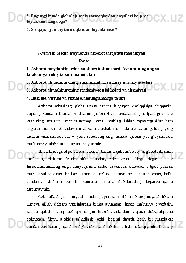 5.  Bugungi   kund а  gl о b а l   ijtim о i y  t а rm о ql а rd а n   q аy sil а ri   k о‘р r о q  
f оy d а l а nuvchig а е g а? 
6.  Siz   q аy si   ijtim о i y  t а rm о ql а rd а n   f оy d а l а n а siz ?
          7- M а vzu :  M е di а  m аy d о nd а а xb о r о t   t а rq а tish   m а d а ni yа ti
                                                 R е j а:
1. А xb о r о t   m аy d о nid а а xl о q   v а  sh а xs   tushunch а si . А xb о r о tning  о ng   v а 
t а f а kkurg а  ruhi y  t а’ sir   mu а mm о l а ri .
2. А xb о r о t  а lm а shinuvining   m е x а nizml а ri   v а  ilmi y  n а z а ri y а s о sl а ri . 
3. А xb о r о t  а lm а shinuvining   m а d а ni y- s о tsi а l   h о l а ti   v а а h а mi yа ti .
4.  Int е rn е t ,  virtu а l   v а  vizu а l  о l а mning   sh а xsg а  t а’ siri .
А xb о r о t   s о h а sid а gi   gl о b а ll а shuv   q а nch а lik   y uq о ri   ch о‘ qqisig а   chiqqanini
bugungi   kund а   milli о nl а b   yо shl а rning   int е rn е td а n   f оy d а l а nishg а о‘ tg а nligi   v а о‘ z
k а sbining   ust а l а rini   int е rn е t   t а rm о g ` i   о rq а li   m а bl а g `   ishl а b   t ораyо tg а nid а n   h а m
а ngl а sh   mumkin .   Shund аy   chig а l   v а   mur а kk а b   sh а r о itd а   biz   uchun   g а ld а gi   yе ng
muhim   v а zif а l а rd а n   biri   –   yо sh   а vl о dning   о ngi   h а md а   q а lbini   yо t   g ’оyа l а rd а n ,
m а fkur а vi y  t а hdidl а rd а n  а sr а b -а v аy l а shdir . 
Shuni   his о bg а о lg а n   h о ld а,  int е rn е t   tizimi  о rq а li   m а’ n а vi y  t а rg ` ib о t   ishl а rini ,
juml а d а n ,   е l е ktr о n   kit о bx о nlikni   kuch аy tirishi   z а rur .   N е g а   d е g а nd а,   biz
f а rz а ndl а rimizning   о ngi ,   dun yо q а r а shi   а srl а r   d а v о mid а   sin о vd а n   о` tg а n ,   y uks а k
m а’ n а vi yа t   x а zin а si   b о` lg а n   j а h о n   v а   milli y   а d а bi yо timiz   а s о sid а   е m а s ,   b а lki
q а nd аy dir   shubh а li ,   z а r а rli   а xb о r о tl а r   а s о sid а   sh а kll а nishig а   b ера rv о   q а r а b
tur о lm аy miz . 
А xb о r о tl а shg а n   j а mi yа td а   а h о lini ,   аy niqs а   yо shl а rni   kib е rjin оyа tchilikd а n
him оyа   qilish   d о lz а rb   v а zif а l а rd а n   birig а   аy l а ng а n .   Ins о n   m а’ n а vi y   qi yо f а sini
s а ql а b   q о lish ,   uning   а xl о qi y   о ngini   kib е rhujuml а rd а n   s а ql а sh   d о lz а rbligich а
q о lm о qd а.   Shuni   а l о hid а   t а’ kidl а sh   j о zki ,   h о zirgi   d а vrd а   h е ch   bir   m а ml а k а t
bund аy   x а vfx а t а rg а   q а rshi   yо lg ’ iz   о‘ zi   q а rshilik   k о‘ rs а tishi   jud а   qi y indir .   Bund аy
111 