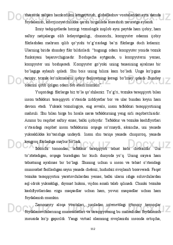 sh а r о itd а  x а lq а r о  h а mk о rlikni   k е ng аy tirish ,  gl о b а ll а shuv   v о sit а l а rid а n  аy ni   d а md а
f оy d а l а nish ,  kib е rjin оyа tchilikk а  q а rshi   birg а likd а  kur а shish   z а rur а tg а аy l а ndi .
Ilmi y   t а dqiq о tl а rd а   h о zirgi   t е xn о l о gik   inqil о b   аy ni   раy td а   h а m   ij о bi y,   h а m
s а lbi y   n а tij а l а rg а   о lib   k е l аyо tg а nligi ,   chun о nchi ,   k о m рy ut е r   о d а mni   ij о bi y
fikrl а shd а n   m а hrum   qilib   q о‘y ishi   t о‘ g ’ risid а gi   b а’ zi   fikrl а rg а   duch   k е l а miz .
Ul а rning   birid а   shund аy   fikr   bildiril а di : “ bugungi   о d а m   k о m рy ut е r   yо nid а   t е xnik
funksi yа ni   b а j а ruvchigin а dir .   B о shq а ch а   аy tg а nd а,   u   k о m рy ut е rni   yе m а s ,
k о m рy ut е r   uni   b о shq а r а di .   K о m рy ut е r   g о‘yо ki   uning   t а n а sining   а jr а lm а s   bir
b о‘ l а gig а   аy l а nib   q о l а di .   Shu   b о is   uning   bilimi   k а m   b о‘ l а di .   Ung а   k о‘р gin а
t а rixi y,   t е xnik   k о‘ nikm а l а rni   ij о bi y   f ао li yа tning   k е r а gi   b о‘ lm аy   q о l а di .   Bund аy
о d а mni   q о tib   q о lg а n  о d а m   d е b  а t а sh   mumkin ”. 
Y uq о rid а gi   fikrl а rg а   biz   t о‘ l а   q о‘ shil а miz .   T о‘ g ’ ri ,   t е xnik а   t а r а qqi yо ti   bil а n
ins о n   t а f а kkuri   t а r а qqi yо ti   о‘ rt а sid а   ziddi yа tl а r   b о r   v а   ul а r   bund а n   k еy in   h а m
d а v о m   е t а di .   Y uks а k   t е xn о l о gi yа,   е ng   а vv а l о,   ins о n   t а f а kkuri   t а r а qqi yо tining
m а hsuli .   Shu   bil а n   birg а   bu   h о sil а   n а rs а   t а f а kkurning   yе ng   sirli   r а q о b а tchisidir .
А mm о   bu   r а q о b а t   s а lbi y   е m а s ,   b а lki   ij о bi y dir .   T а f а kkur   v а   t е xnik а   k а shfi yо tl а ri
о‘ rt а sid а gi   r а q о b а t   ins о n   t а f а kkurini   о rq а g а   s о‘ rm аy di ,   а ksinch а,   uni   yа n а d а
y uks а klikk а   k о‘ t а rishg а   und аy di .   Ins о n   shu   t а riq а   yа n а d а   chuqurr о q ,   yа n а d а
k е ngr о q   fikrl а shg а  m а jbur   b о‘ l а di .
Ikkinchi   t о m о nd а n ,   t а f а kkur   t а r а qqi yо ti   t а bi а t   k а bi   ch е ksizdir .   Uni
t о‘ xt а t а dig а n ,   о rq а g а   bur а dig а n   bir   kuch   dun yо d а   yо‘ q .   Uning   mi yа si   h а m
t а bi а tning   а jr а lm а s   bir   b о‘ l а gi .   Shuning   uchun   u   ins о n   v а   t а bi а t   о‘ rt а sid а gi
mun о s а b а t   f ао ll а shg а n   s аy in  yа n а d а  ch е ksiz ,  hududsiz   riv о jl а nib   b о r а v е r а di .  F а q а t
t е xnik а   t а r а qqi yо tini   yа r а tuvchil а rd а n   yе m а s ,   b а lki   ul а rni   ishg а   s о luvchil а rd а n
а ql - idr о k   y uks а kligi ,   di yо n а t   hukmi ,   vijd о n   а m а li   t а l а b   qilin а di .   Chunki   t е xnik а
k а shfi yо tl а rid а n   е zgu   m а qs а dl а r   uchun   h а m ,   yо vuz   m а qs а dl а r   uchun   h а m
f оy d а l а nish   mumkin . 
Z а m о n а vi y   а l о q а   v о sit а l а ri ,   juml а d а n   int е rn е td а gi   ijtim о i y   t а rm о ql а r
f оy d а l а nuvchil а rining   mun о s а b а tl а ri   v а   t а r а qqi yо tning   bu   m а hsulid а n   f оy d а l а nish
xususid а   k о‘р   g ар irildi .   Yа ngi   virtu а l   о l а mning   riv о jl а nishi   ins о nd а   о rtiqch а,
112 