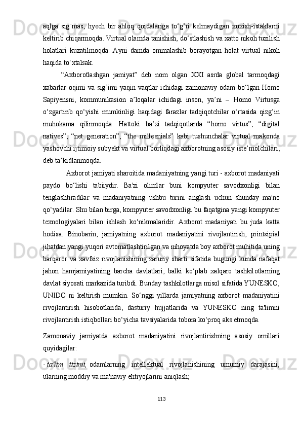 а qlg а   sig ` m а s ,   h yе ch   bir   а hl о q   q о id а l а rig а   t о‘ g ’ ri   k е lm аy dig а n   x о xish - ist а kl а rni
k е ltirib   chiq а rm о qd а.  Virtu а l  о l а md а  t а nishish ,  d о‘ stl а shish   v а  x а tt о  nik о h   tuzilish
h о l а tl а ri   kuz а tilm о qd а.   Аy ni   d а md а   о mm а l а shib   b о r аyо tg а n   h о l а t   virtu а l   nik о h
h а qid а  t о` xt а ls а k . 
“А xb о r о tl а shg а n   j а mi yа t ”   d е b   n о m   о lg а n   XXI   а srd а   gl о b а l   t а rm о qd а gi
x а b а rl а r   о qimi   v а   sig ’ imi   yа qin   v а qtl а r   ichid а gi   z а m о n а vi y   о d а m   b о‘ lg а n   H о m о
S ар i yе nsni ,   k о mmunik а si о n   а’ l о q а l а r   ichid а gi   ins о n ,   yа’ ni   –   H о m о   Virtusg а
о‘ zg а rtirib   q о‘y ishi   mumkinligi   h а qid а gi   f а r а zl а r   t а dqiq о tchil а r   о‘ rt а sid а   qizg ’ in
muh о k а m а   qilinm о qd а.   H а tt о ki   b а’ zi   t а dqiq о tl а rd а   “ h о m о   virtus ”,   “ digit а l
n а tiv е s ”,   “ n е t   g е n е r а ti о n ”,   “ th е   mill ее ni а ls ”   k а bi   tushunch а l а r   virtu а l   m а k о nd а
yа sh о vchi   ijtim о i y  sub yе kt   v а  virtu а l   b о rliqd а gi  а xb о r о tning  а s о si y  ist е’ m о lchil а ri ,
d е b   t а’ kidl а nm о qd а. 
            А xb о r о t   j а mi yа ti   sh а r о itid а  m а d а ni yа tning  yа ngi   turi  - а xb о r о t   m а d а ni yа ti
раy d о   b о‘ lishi   t а bii y dir .   B а' zi   о liml а r   buni   k о m рy ut е r   s а v о dx о nligi   bil а n
t е ngl а shtir а dil а r   v а   m а d а ni yа tning   ushbu   turini   а ngl а sh   uchun   shund аy   m а' n о
q о‘yа dil а r .  Shu   bil а n   birg а,  k о m рy ut е r   s а v о dx о nligi   bu   f а q а tgin а yа ngi   k о m рy ut е r
t е xn о l о gi yа l а ri   bil а n   ishl а sh   k о‘ nikm а l а ridir .   А xb о r о t   m а d а ni yа ti   bu   jud а   k а tt а
h о dis а.   Bin о b а rin ,   j а mi yа tning   а xb о r о t   m а d а ni yа tini   riv о jl а ntirish ,   р rintsi р i а l
jih а td а n  yа ngi  y uq о ri  а vt о m а tl а shtirilg а n   v а  nih оyа td а  b оy а xb о r о t   muhitid а  uning
b а rq а r о r   v а   x а vfsiz   riv о jl а nishining   z а ruri y   sh а rti   sif а tid а   bugungi   kund а   n а f а q а t
j а h о n   h а mj а mi yа tining   b а rch а   d а vl а tl а ri ,   b а lki   k о‘р l а b   x а lq а r о   t а shkil о tl а rning
d а vl а t   si yо s а ti   m а rk а zid а  turibdi .  Bund аy  t а shkil о tl а rg а  mis о l   sif а tid а Y UN Е SK О,
UNID О   ni   k е ltirish   mumkin .   S о‘ nggi   y ill а rd а   j а mi yа tning   а xb о r о t   m а d а ni yа tini
riv о jl а ntirish   his о b о tl а rid а,   d а sturi y   hujj а tl а rid а   v а   Y UN Е SK О   ning   t а' limni
riv о jl а ntirish   istiqb о ll а ri   b о‘y ich а  t а vsi yа l а rid а  t о b о r а  k о‘р r о q  а ks  е tm о qd а. 
Z а m о n а vi y   j а mi yа td а   а xb о r о t   m а d а ni yа tini   riv о jl а ntirishning   а s о si y   о mill а ri
qu y id а gil а r :
-   t а' lim   tizimi ,   о d а ml а rning   int е ll е ktu а l   riv о jl а nishining   umumi y   d а r а j а sini ,
ul а rning   m о ddi y  v а  m а' n а vi y е hti yо jl а rini  а niql а sh ;
113 