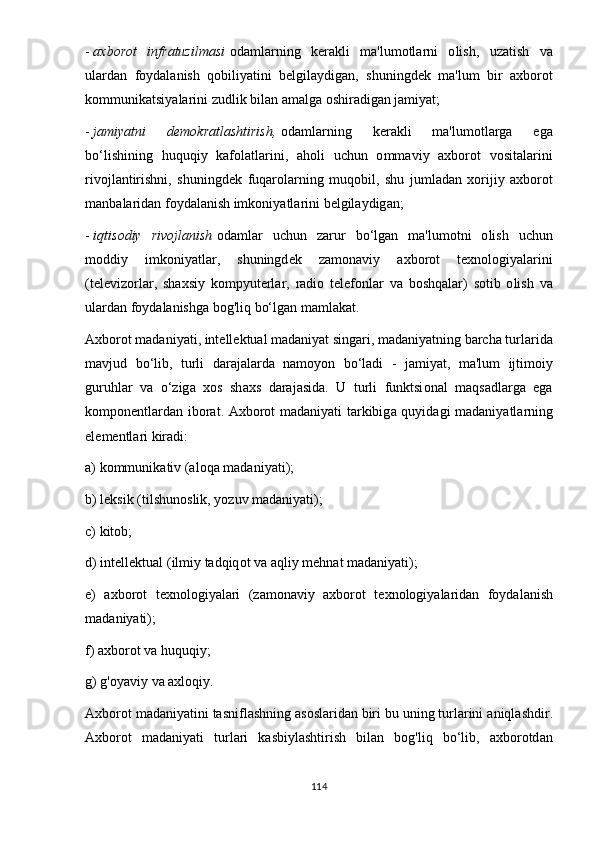 -   а xb о r о t   infr а tuzilm а si   о d а ml а rning   k е r а kli   m а' lum о tl а rni   о lish ,   uz а tish   v а
ul а rd а n   f оy d а l а nish   q о bili yа tini   b е lgil аy dig а n ,   shuningd е k   m а' lum   bir   а xb о r о t
k о mmunik а tsi yа l а rini   zudlik   bil а n  а m а lg а о shir а dig а n   j а mi yа t ;
-   j а mi yа tni   d е m о kr а tl а shtirish ,   о d а ml а rning   k е r а kli   m а' lum о tl а rg а   е g а
b о‘ lishining   huquqi y   k а f о l а tl а rini ,   а h о li   uchun   о mm а vi y   а xb о r о t   v о sit а l а rini
riv о jl а ntirishni ,   shuningd е k   fuq а r о l а rning   muq о bil ,   shu   juml а d а n   x о riji y   а xb о r о t
m а nb а l а rid а n   f оy d а l а nish   imk о ni yа tl а rini   b е lgil аy dig а n ;
-   iqtis о di y   riv о jl а nish   о d а ml а r   uchun   z а rur   b о‘ lg а n   m а' lum о tni   о lish   uchun
m о ddi y   imk о ni yа tl а r ,   shuningd е k   z а m о n а vi y   а xb о r о t   t е xn о l о gi yа l а rini
( t е l е viz о rl а r ,   sh а xsi y   k о m рy ut е rl а r ,   r а di о   t е l е f о nl а r   v а   b о shq а l а r )   s о tib   о lish   v а
ul а rd а n   f оy d а l а nishg а  b о g ' liq   b о‘ lg а n   m а ml а k а t .
А xb о r о t   m а d а ni yа ti ,  int е ll е ktu а l   m а d а ni yа t   sing а ri ,  m а d а ni yа tning   b а rch а  turl а rid а
m а vjud   b о‘ lib ,   turli   d а r а j а l а rd а   n а m оyо n   b о‘ l а di   -   j а mi yа t ,   m а' lum   ijtim о i y
guruhl а r   v а   о‘ zig а   x о s   sh а xs   d а r а j а sid а.   U   turli   funktsi о n а l   m а qs а dl а rg а   е g а
k о m ро n е ntl а rd а n   ib о r а t . А xb о r о t   m а d а ni yа ti   t а rkibig а   qu y id а gi   m а d а ni yа tl а rning
е l е m е ntl а ri   kir а di :
а)  k о mmunik а tiv  (а l о q а  m а d а ni yа ti );
b )  l е ksik  ( tilshun о slik , yо zuv   m а d а ni yа ti );
c )  kit о b ;
d )  int е ll е ktu а l  ( ilmi y  t а dqiq о t   v а а qli y  m е hn а t   m а d а ni yа ti );
е)   а xb о r о t   t е xn о l о gi yа l а ri   ( z а m о n а vi y   а xb о r о t   t е xn о l о gi yа l а rid а n   f оy d а l а nish
m а d а ni yа ti );
f ) а xb о r о t   v а  huquqi y;
g )  g 'оyа vi y  v а а xl о qi y.
А xb о r о t   m а d а ni yа tini   t а snifl а shning  а s о sl а rid а n   biri   bu   uning   turl а rini  а niql а shdir .
А xb о r о t   m а d а ni yа ti   turl а ri   k а sbi y l а shtirish   bil а n   b о g ' liq   b о‘ lib ,   а xb о r о td а n
114 