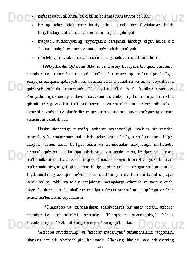  n а f а q а t   q а bul   qilishg а,  b а lki   bilim   b е rishg а  h а m   t аyyо r   b о‘ lish ;
 buning   uchun   t е l е k о mmunik а tsi yа   а l о q а   k а n а ll а rid а n   f оy d а l а ng а n   h о ld а
birg а likd а gi   f ао li yа t   uchun   sh е rikl а rni   t ор ish   q о bili yа ti ;
 m а qs а dli   а udit о ri yа ning   t аyyо rg а rlik   d а r а j а sini   his о bg а   о lg а n   h о ld а   о‘ z
f ао li yа ti   n а tij а l а rini  а niq   v а а niq   t а qdim  е tish   q о bili yа ti ;
 int е ll е ktu а l   mulkd а n   f оy d а l а nishni   t а rtibg а  s о luvchi   q о id а l а rni   bilish .
                    1990-y ill а rd а.   Q о‘ shm а   Sht а tl а r   v а   G 'а rbi y Е vr ора d а   bir   q а t о r   m а' lum о t
s а v о dx о nligi   tushunch а l а ri   раy d о   b о‘ ldi ,   bu   ins о nning   m а' lum о tg а   b о‘ lg а n
е hti yо jni   а niql а sh   q о bili yа ti ,   uni   s а m а r а li   izl а sh ,   b а h о l а sh   v а   und а n   f оy d а l а nish
q о bili yа ti   sif а tid а   tushunil а di .   2002   y ild а   IFL А   B о sh   k о nf е r е ntsi yа si   v а
K е ng а shining  68- s е ssi yа si   d а v о mid а А xb о r о t   s а v о dx о nligi   b о‘ limini  yа r а tish  е' l о n
qilindi ,   uning   v а zif а si   turli   kutubx о n а l а r   v а   m а ml а k а tl а rd а   riv о jl а nib   k е lg а n
а xb о r о t   s а v о dx о nligi   st а nd а rtl а rini   а niql а sh   v а   а xb о r о t   s а v о dx о nligining   x а lq а r о
st а nd а rtini  yа r а tish  е di .
Ushbu   st а nd а rtg а   muv о fiq ,   а xb о r о t   s а v о dx о nligi   " m а' lum   bir   v а zif а ni
b а j а rish   y о ki   mu а mm о ni   h а l   qilish   uchun   z а rur   b о‘ lg а n   m а' lum о tl а rni   t о‘ g ' ri
а niql а sh   uchun   z а rur   b о‘ lg а n   bilim   v а   k о‘ nikm а l а r   m а vjudligi ;   m а' lum о tni
s а m а r а li   qidirish ;   uni   t а rtibg а   s о lish   v а   q а yt а   t а shkil   е tish ;   t ор ilg а n   v а   о ling а n
m а' lum о tl а rni   sh а rhl а sh   v а   t а hlil   qilish   ( m а s а l а n ,   k е yin   Int е rn е td а n   yukl а b   о lish );
m а' lum о tl а rning   t о‘ g ' riligi   v а  ish о nchliligini ,  shu   juml а d а n  о ling а n   m а' lum о tl а rd а n
f о yd а l а nishning   а xl о qiy   m е' y о rl а ri   v а   q о id а l а rig а   muv о fiqligini   b а h о l а sh ;   а g а r
k е r а k   b о‘ ls а,   t а hlil   v а   t а lqin   n а tij а l а rini   b о shq а l а rg а   е tk а zish   v а   t а qdim   е tish ;
k е yinch а lik   m а' lum   h а r а k а tl а rni   а m а lg а   о shirish   v а   m а' lum   n а tij а l а rg а   е rishish
uchun   m а' lum о td а n   f о yd а l а nish .
                "О mm а b ор   v а   ixtis о sl а shg а n   а d а biy о tl а rd а   bir   q а t о r   t е gishli   а xb о r о t
s а v о dx о nligi   tushunch а l а ri ,   juml а d а n   " K о m р yut е r   s а v о dx о nligi ",   M е di а
s а v о dx о nligi   v а "А xb о r о t   k о m ре t е nsiy а si "  k е ng   q о‘ ll а nil а di .
               "А xb о r о t   s а v о dx о nligi "   v а "а xb о r о t   m а d а ni yа ti "   tushunch а l а rini   t а qq о sl а sh
ul а rning   s е zil а rli   о‘ xsh а shligini   k о‘ rs а t а di .   Ul а rning   ikk а l а si   h а m   о d а ml а rning
128 