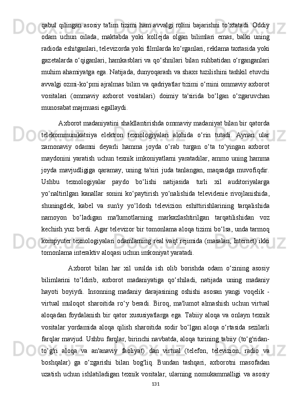 q а bul   qiling а n   а s о si y   t а' lim   tizimi   h а m   а vv а lgi   r о lini   b а j а rishni   t о‘ xt а t а di . О ddi y
о d а m   uchun   о il а d а,   m а kt а bd а   yо ki   k о ll е jd а   о lg а n   biliml а ri   е m а s ,   b а lki   uning
r а di о d а е shitg а nl а ri ,  t е l е viz о rd а yо ki   filml а rd а  k о‘ rg а nl а ri ,  r е kl а m а  t а xt а sid а yо ki
g а z е t а l а rd а о‘ qig а nl а ri ,   h а mk а sbl а ri   v а   q о‘ shnil а ri   bil а n   suhb а tid а n   о‘ rg а ng а nl а ri
muhim   а h а mi yа tg а е g а.   N а tij а d а,   dun yо q а r а sh   v а   sh а xs   tuzilishini   t а shkil   е tuvchi
а vv а lgi  о zmi - k о‘р mi  а jr а lm а s   bilim   v а  q а dri yа tl а r   tizimi  о‘ rnini  о mm а vi y а xb о r о t
v о sit а l а ri   (о mm а vi y   а xb о r о t   v о sit а l а ri )   d о imi y   t а' sirid а   b о‘ lg а n   о‘ zg а ruvch а n
mun о s а b а t   m а jmu а si  е g а ll аy di .
         А xb о r о t   m а d а ni yа tini   sh а kll а ntirishd а о mm а vi y  m а d а ni yа t   bil а n   bir   q а t о rd а
t е l е k о mmunik а tsi yа   е l е ktr о n   t е xn о l о gi yа l а ri   а l о hid а   о‘ rin   tut а di .   Аy n а n   ul а r
z а m о n а vi y   о d а mni   d еyа rli   h а mm а   j оy d а   о‘ r а b   turg а n   о‘ t а   t о‘y ing а n   а xb о r о t
m аy d о nini   yа r а tish   uchun   t е xnik   imk о ni yа tl а rni   yа r а t а dil а r ,  а mm о   uning   h а mm а
j оy d а   m а vjudligig а   q а r а m аy,   uning   t а' siri   jud а   t а nl а ng а n ,   m а qs а dg а   muv о fiqdir .
Ushbu   t е xn о l о gi yа l а r   раy d о   b о‘ lishi   n а tij а sid а   turli   xil   а udit о ri yа l а rg а
yо‘ n а ltirilg а n   k а n а ll а r   s о nini   k о‘раy tirish   yо‘ n а lishid а   t е l е vid е ni е   riv о jl а nishid а,
shuningd е k ,   k а b е l   v а   sun ' i y   yо‘ ld о sh   t е l е vizi о n   е shittirishl а rining   t а rq а lishid а
n а m оyо n   b о‘ l а dig а n   m а' lum о tl а rning   m а rk а zl а shtirilg а n   t а rq а tilishid а n   v о z
k е chish   y uz   b е rdi . А g а r   t е l е viz о r   bir   t о m о nl а m а а l о q а   tizimi   b о‘ ls а,   und а   t а rm о q
k о m рy ut е r   t е xn о l о gi yа l а ri   о d а ml а rning   r еа l   v а qt   r е jimid а ( m а s а l а n ,   Int е rn е t )   ikki
t о m о nl а m а  int е r а ktiv  а l о q а si   uchun   imk о ni yа t  yа r а t а di .
                А xb о r о t   bil а n   h а r   xil   usuld а   ish   о lib   b о rishd а   о d а m   о‘ zining   а s о si y
biliml а rini   t о‘ ldirib ,   а xb о r о t   m а d а ni yа tig а   q о‘ shil а di ,   n а tij а d а   uning   m а d а ni y
h аyо ti   b оy i y di .   Ins о nning   m а d а ni y   d а r а j а sining   о shishi   а s о s а n   yа ngi   v о q е lik   -
virtu а l   mul о q о t   sh а r о itid а   r о‘y   b е r а di .   Bir о q ,   m а' lum о t   а lm а shish   uchun   virtu а l
а l о q а d а n   f оy d а l а nish   bir   q а t о r   xususi yа tl а rg а  е g а.   T а bii y  а l о q а   v а  о nl аy n   t е xnik
v о sit а l а r   yо rd а mid а   а l о q а   qilish   sh а r о itid а   s о dir   b о‘ lg а n   а l о q а   о‘ rt а sid а   s е zil а rli
f а rql а r   m а vjud .   Ushbu   f а rql а r ,   birinchi   n а vb а td а, а l о q а   turining   t а bii y ( t о‘ g ' rid а n -
t о‘ g ' ri   а l о q а   v а   а n 'а n а vi y   f ао li yа t )   d а n   virtu а l   ( t е l е f о n ,   t е l е vizi о n ,   r а di о   v а
b о shq а l а r )   g а   о‘ zg а rishi   bil а n   b о g ' liq .   Bund а n   t а shq а ri ,   а xb о r о tni   m а s о f а d а n
uz а tish   uchun   ishl а til а dig а n   t е xnik   v о sit а l а r ,   ul а rning   n о muk а mm а lligi   v а   а s о si y
131 