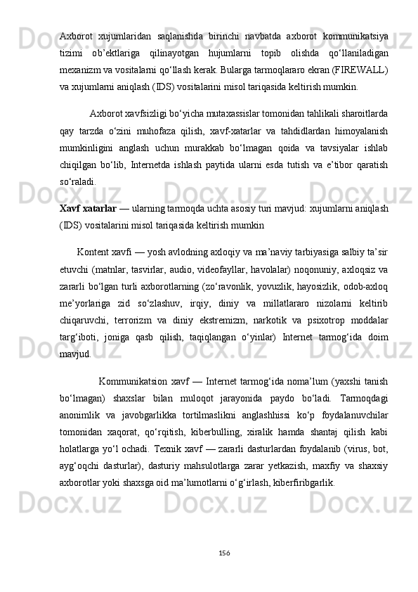 А xb о r о t   xujuml а rid а n   s а ql а nishd а   birinchi   n а vb а td а   а xb о r о t   k о mmunik а tsi yа
tizimi   о b ’е ktl а rig а   qilin аyо tg а n   hujuml а rni   t ор ib   о lishd а   q о‘ ll а nil а dig а n
m е x а nizm   v а  v о sit а l а rni   q о‘ ll а sh   k е r а k .  Bul а rg а  t а rm о ql а r а r о е kr а n  ( FIR Е W А LL )
v а xujumlаrni аniqlаsh (IDS) vоsitаlаrini misоl tаriqаsidа kеltirish mumkin.
            Axborot xavfsizligi bo‘yicha mutaxassislar tomonidan tahlikali sharoitlarda
qay   tarzda   o‘zini   muhofaza   qilish,   xavf-xatarlar   va   tahdidlardan   himoyalanish
mumkinligini   anglash   uchun   murakkab   bo‘lmagan   qoida   va   tavsiyalar   ishlab
chiqilgan   bo‘lib,   Internetda   ishlash   paytida   ularni   esda   tutish   va   e’tibor   qaratish
so‘raladi. 
Xavf   xatarlar  — ularning tarmoqda uchta asosiy turi mavjud:  xujuml а rni  а niql а sh
( IDS )  v о sit а l а rini   mis о l   t а riq а sid а  k е ltirish   mumkin
       Kontent xavfi — yosh avlodning axloqiy va ma’naviy tarbiyasiga salbiy ta’sir
etuvchi   (matnlar,  tasvirlar,  audio,   videofayllar,   havolalar)   noqonuniy,  axloqsiz   va
zararli bo‘lgan turli axborotlarning (zo‘ravonlik, yovuzlik, hayosizlik, odob-axloq
me’yorlariga   zid   so‘zlashuv,   irqiy,   diniy   va   millatlararo   nizolarni   keltirib
chiqaruvchi,   terrorizm   va   diniy   ekstremizm,   narkotik   va   psixotrop   moddalar
targ‘iboti,   joniga   qasb   qilish,   taqiqlangan   o‘yinlar)   Internet   tarmog‘ida   doim
mavjud. 
                    Kommunikatsion   xavf   —   Internet   tarmog‘ida   noma’lum   (yaxshi   tanish
bo‘lmagan)   shaxslar   bilan   muloqot   jarayonida   paydo   bo‘ladi.   Tarmoqdagi
anonimlik   va   javobgarlikka   tortilmaslikni   anglashhissi   ko‘p   foydalanuvchilar
tomonidan   xaqorat,   qo‘rqitish,   kiberbulling,   xiralik   hamda   shantaj   qilish   kabi
holatlarga yo‘l ochadi. Texnik xavf — zararli dasturlardan foydalanib (virus, bot,
ayg‘oqchi   dasturlar),   dasturiy   mahsulotlarga   zarar   yetkazish,   maxfiy   va   shaxsiy
axborotlar yoki shaxsga oid ma’lumotlarni o‘g‘irlash, kiberfiribgarlik.  
156 