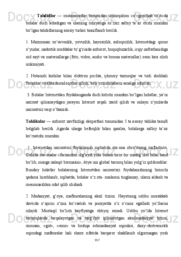             Tahdidlar   —   mutaxassislar   tomonidan   umumjahon   «o‘rgimchak   to‘ri»da
bolalar   duch   keladigan   va   ularning   ruhiyatiga   so‘zsiz   salbiy   ta’sir   etishi   mumkin
bo‘lgan tahdidlarning asosiy turlari tasniflanib berildi. 
1.   Mazmunan   zo‘ravonlik,   yovuzlik,   hayosizlik,   axloqsizlik,   Internetdagi   qimor
o‘yinlar, narkotik moddalar to‘g‘risida axborot, huquqbuzarlik, irqiy nafratlanishga
oid sayt va materiallarga (foto, video, audio va bosma materiallar) oson kira olish
imkoniyati.
2.   Notanish   kishilar   bilan   elektron   pochta,   ijtimoiy   tarmoqlar   va   turli   shubhali
forumlar vositasidamuloqotlar qilish, turli yozishmalarni amalga oshirish. 
 3. Bolalar Internetdan foydalanganda duch kelishi mumkin bo‘lgan holatlar, ya’ni
nazorat   qilinmaydigan   jarayon   Internet   orqali   xarid   qilish   va   onlayn   o‘yinlarda
nazoratsiz vaqt o‘tkazish. 
Tahlikalar   — axborot xavfsizligi ekspertlari tomonidan 5 ta asosiy tahlika tasnifi
belgilab   berildi.   Agarda   ularga   befarqlik   bilan   qaralsa,   bolalarga   salbiy   ta’sir
ko‘rsatishi mumkin.
  1.   Internetdan   nazoratsiz   foydalanish   oqibatida   ota-ona   obro‘sining   zaiflashuvi.
Gohida ota-onalar «farzandim ulg‘aydi yoki bolam biror-bir mashg‘ulot bilan band
bo‘lib, menga xalaqit bermasin», deya uni global tarmoq bilan yolg‘iz qoldiradilar.
Bunday   holatlar   bolalarning   Internetdan   nazoratsiz   foydalanishining   birinchi
qadami hisoblanib, oqibatda, bolalar o‘z ota- onalarini tinglamay, ularni aldash va
mensimaslikni odat qilib olishadi. 
2.   Madaniyat,   g‘oya,   mafkuralarning   aksil   tizimi.   Hayotning   ushbu   murakkab
davrida   o‘spirin   o‘zini   ko‘rsatish   va   jamiyatda   o‘z   o‘rnini   egallash   yo‘llarini
izlaydi.   Mustaqil   bo‘lish   kayfiyatiga   ehtiyoj   sezadi.   Ushbu   yo‘lda   Internet
tarmoqlarida   tarqalayotgan   va   targ‘ibot   qilinayotgan   aksilmadaniyat   tizimi,
xususan,   «got»,   «emo»   va   boshqa   submadaniyat   oqimlari,   diniy-ekstremistik
oqimdagi   mafkuralar   hali   shaxs   sifatida   barqaror   shakllanib   ulgurmagan   yosh
157 