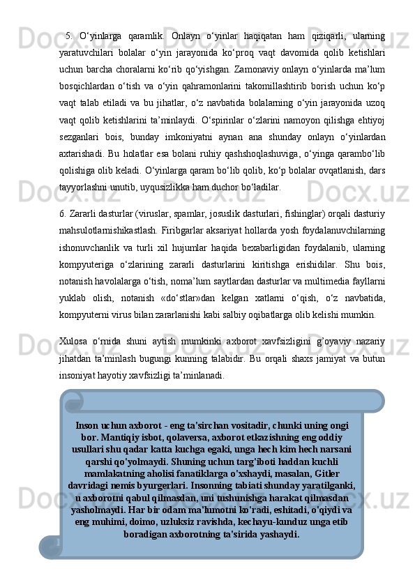   5.   O‘yinlarga   qaramlik.   Onlayn   o‘yinlar   haqiqatan   ham   qiziqarli,   ularning
yaratuvchilari   bolalar   o‘yin   jarayonida   ko‘proq   vaqt   davomida   qolib   ketishlari
uchun barcha choralarni ko‘rib qo‘yishgan. Zamonaviy onlayn o‘yinlarda ma’lum
bosqichlardan   o‘tish   va   o‘yin   qahramonlarini   takomillashtirib   borish   uchun   ko‘p
vaqt   talab   etiladi   va   bu   jihatlar,   o‘z   navbatida   bolalarning   o‘yin   jarayonida   uzoq
vaqt  qolib  ketishlarini  ta’minlaydi. O‘spirinlar   o‘zlarini   namoyon qilishga  ehtiyoj
sezganlari   bois,   bunday   imkoniyatni   aynan   ana   shunday   onlayn   o‘yinlardan
axtarishadi.   Bu   holatlar   esa   bolani   ruhiy   qashshoqlashuviga,   o‘yinga   qarambo‘lib
qolishiga olib keladi. O‘yinlarga qaram bo‘lib qolib, ko‘p bolalar ovqatlanish, dars
tayyorlashni unutib, uyqusizlikka ham duchor bo‘ladilar. 
6. Zararli dasturlar (viruslar, spamlar, josuslik dasturlari, fishinglar) orqali dasturiy
mahsulotlarnishikastlash. Firibgarlar aksariyat hollarda yosh foydalanuvchilarning
ishonuvchanlik   va   turli   xil   hujumlar   haqida   bexabarligidan   foydalanib,   ularning
kompyuteriga   o‘zlarining   zararli   dasturlarini   kiritishga   erishidilar.   Shu   bois,
notanish havolalarga o‘tish, noma’lum saytlardan dasturlar va multimedia fayllarni
yuklab   olish,   notanish   «do‘stlar»dan   kelgan   xatlarni   o‘qish,   o‘z   navbatida,
kompyuterni virus bilan zararlanishi kabi salbiy oqibatlarga olib kelishi mumkin. 
Xulosa   о‘rnida   shuni   aytish   mumkinki   axborot   xavfsizligini   g’oyaviy   nazariy
jihatdan   ta’minlash   bugungi   kunning   talabidir.   Bu   orqali   shaxs   jamiyat   va   butun
insoniyat hayotiy xavfsizligi ta’minlanadi. 
159Inson uchun axborot - eng ta'sirchan vositadir, chunki uning ongi
bor. Mantiqiy isbot, qolaversa, axborot etkazishning eng oddiy
usullari shu qadar katta kuchga egaki, unga hech kim hech narsani
qarshi qo'yolmaydi. Shuning uchun targ'iboti haddan kuchli
mamlakatning aholisi fanatiklarga o'xshaydi, masalan, Gitler
davridagi nemis byurgerlari. Insonning tabiati shunday yaratilganki,
u axborotni qabul qilmasdan, uni tushunishga harakat qilmasdan
yasholmaydi. Har bir odam ma'lumotni ko'radi, eshitadi, o'qiydi va
eng muhimi, doimo, uzluksiz ravishda, kechayu-kunduz unga etib
boradigan axborotning ta'sirida yashaydi.  