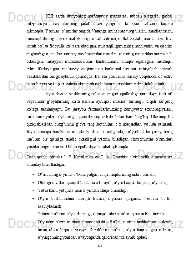                   XXI   asrda   dunyoning   mafkuraviy   manzarasi   tubdan   o‘zgarib,   global
integratsiya   jarayonlarining   jadallashuvi   yangicha   tafakkur   uslubini   taqozo
qilmoqda. Yoshlar, o‘smirlar ongida Vatanga muhabbat tuyg‘ularini shakllantirish,
mustaqillikning oliy ne’mat ekanligini tushuntirish, millat va xalq manfaati yo‘lida
kerak bo‘lsa fidoyilik ko‘rsata oladigan, mustaqilligimizning mohiyatini va qadrini
anglaydigan, uni har qanday xavf-xatardan asrashni o‘zining muqaddas burchi deb
biladigan,   muayyan   mutaxassislikni,   kasb-hunarni   chuqur   egallagan,   mustaqil,
erkin   fikrlaydigan,   ma’naviy   va   jismonan   barkamol   insonni   tarbiyalash   dolzarb
vazifalardan biriga aylanib qolmoqda. Bu esa yoshlarda tarixiy voqelikka ob’ektiv
baho berish va to‘g‘ri xulosa chiqarish malakalarini shaklantirishni talab qiladi.
                        Ayni   davrda  yoshlarning  qalbi   va  ongini   egallashga   qaratilgan   turli   xil
vayronkor   g‘oyalarning   kirib   kelishi   ayniqsa,   internet   tarmog‘i   orqali   ko‘proq
ko‘zga   tashlanyapti.   Bu   jarayon   farzandlarimizning   kompyuter   texnologiyalari,
turli   kompyuter   o‘yinlariga   qiziqishining   ortishi   bilan   ham   bog‘liq.   Ularning   bu
qiziqishlaridan   buzg‘unchi   g‘oya   targ‘ibotchilari   o‘z   maqsadlari   yo‘lida   samarali
foydalanishga   harakat   qilmoqda.   Boshqacha   aytganda,   «o‘yinbozlik»   jamiyatning
ma’lum   bir   qismiga   tahdid   ekanligini   yaxshi   biladigan   ekstremistlar   o‘smirlar,
yoshlar ongini shu yo‘l bilan egallashga harakat qilmoqda.
Tadqiqotchi   olimlar   I.   P.   Korolenko   va   T.   A.   Donskix   o‘yinbozlik   alomatlarini
shunday tasniflashgan:
– O‘smirning o‘yinda o‘tkazayotgan vaqti miqdorining oshib borishi;  
– Oldingi odatlar, qiziqishlar doirasi torayib, o‘yin haqida ko‘proq o‘ylashi;
– Yutsa ham, yutqizsa ham o‘yindan chiqa olmasligi;
– O‘yin   boshlanishini   orziqib   kutish,   o‘yinsiz   qolganda   bezovta   bo‘lib,
asabiylashish;
– Tobora ko‘proq o‘ynash istagi, o‘yinga tobora ko‘proq narsa tika borish
– O‘yindan o‘zini to‘xtata olmay qolishi. «Bo‘ldi, o‘yinni tashladim», – deydi,
biroq   oldin   birga   o‘ynagan   sheriklarini   ko‘rsa,   o‘yin   haqida   gap   ochilsa,
o‘yingohning yonidan o‘tayotganda qaroridan tez aynib qoladi;
176 