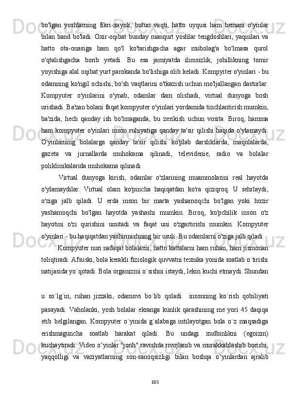 bo'lgan   yoshlarning   fikri-xayoli,   butun   vaqti,   hatto   uyqusi   ham   bemani   o'yinlar
bilan band bo'ladi. Oxir-oqibat bunday manqurt yoshlar tengdoshlari, yaqinlari va
hatto   ota-onasiga   ham   qo'l   ko'tarishgacha   agar   mubolag'a   bo'lmasa   qurol
o'qtalishgacha   borib   yetadi.   Bu   esa   jamiyatda   ilimsizlik,   johillikning   tomir
yoyishiga alal oqibat yurt parokanda bo'lishiga olib keladi. Kompyiter o'yinlari - bu
odamning ko'ngil ochishi, bo'sh vaqtlarini o'tkazish uchun mo'ljallangan dasturlar.
Kompyuter   o'yinlarini   o'ynab,   odamlar   dam   olishadi,   virtual   dunyoga   bosh
urishadi. Ba'zan bolani faqat kompyuter o'yinlari yordamida tinchlantirish mumkin,
ba'zida,   hech   qanday   ish   bo'lmaganda,   bu   zerikish   uchun   vosita.   Biroq,   hamma
ham   kompyuter  o'yinlari  inson   ruhiyatiga  qanday   ta'sir   qilishi  haqida  o'ylamaydi.
O'yinlarning   bolalarga   qanday   ta'sir   qilishi   ko'plab   darsliklarda,   maqolalarda,
gazeta   va   jurnallarda   muhokama   qilinadi,   televidenie,   radio   va   bolalar
poliklinikalarida muhokama qilinadi
Virtual   dunyoga   kirish,   odamlar   o'zlarining   muammolarini   real   hayotda
o'ylamaydilar.   Virtual   olam   ko'pincha   haqiqatdan   ko'ra   qiziqroq.   U   sehrlaydi,
o'ziga   jalb   qiladi.   U   erda   inson   bir   marta   yashamoqchi   bo'lgan   yoki   hozir
yashamoqchi   bo'lgan   hayotda   yashashi   mumkin.   Biroq,   ko'pchilik   inson   o'z
hayotini   o'zi   qurishini   unutadi   va   faqat   uni   o'zgartirishi   mumkin.   Kompyuter
o'yinlari - bu haqiqatdan yashirinishning bir usuli. Bu odamlarni o'ziga jalb qiladi
           Kоmрyutеr nuri nаfаqаt bоlаlаrni, hаttо kаttаlаrni hаm ruhаn, hаm jismоnаn
tоliqtirаdi. Аfsuski, bоlа kеrаkli fiziоlоgik quvvаtni tеxnikа yоnidа sоаtlаb о`tirishi
nаtijаsidа yо`qоtаdi. Bоlа оrgаnizmi о`sishni istаydi, lеkin kuchi еtmаydi. Shundаn
u   sо`lg`in,   ruhаn   jizzаki,   оdаmоvi   bо`lib   qоlаdi.   insоnning   kо`rish   qоbiliyаti
раsаyаdi.  Vаhоlаnki,   yоsh   bоlаlаr   еkrаngа   kunlik   qаrаshining   mе`yоri   45   dаqiqа
еtib   bеlgilаngаn.   Kоmрyutеr   о`yinidа   g`аlаbаgа   intilаyоtgаn   bоlа   о`z   mаqsаdigа
еrishmаgunchа   sоаtlаb   hаrаkаt   qilаdi.   Bu   undаgi   xudbinlikni   (еgоizm)
kuchаytirаdi.   Vidео о yinlаr "jоnli" rаvishdа rivоjlаnib vа murаkkаblаshib bоrishi,ʻ
yаqqоlligi   vа   vаziyаtlаrning   sоn-sаnоqsizligi   bilаn   bоshqа   о yinlаrdаn   аjrаlib	
ʻ
185 