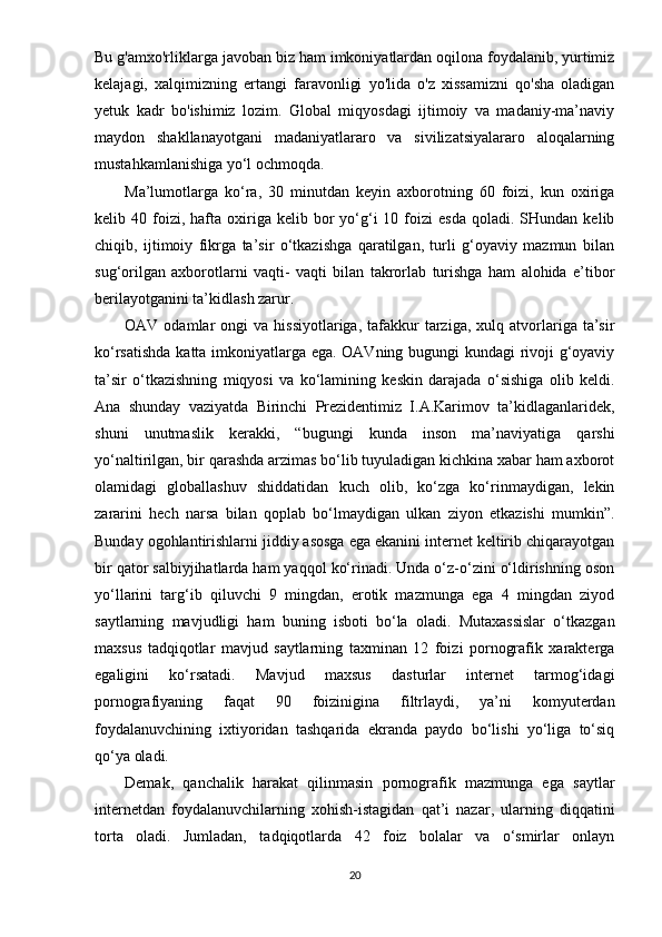 Bu g'amxo'rliklarga javoban biz ham imkoniyatlardan oqilona foydalanib, yurtimiz
kelajagi,   xalqimizning   ertangi   faravonligi   yo'lida   o'z   xissamizni   qo'sha   oladigan
yetuk   kadr   bo'ishimiz   lozim.   Global   miqyosdagi   ijtimoiy   va   madaniy-ma’naviy
maydon   shakllanayotgani   madaniyatlararo   va   sivilizatsiyalararo   aloqalarning
mustahkamlanishiga yo‘l ochmoqda.   
Ma’lumotlarga   ko‘ra,   30   minutdan   keyin   axborotning   60   foizi,   kun   oxiriga
kelib  40  foizi,  hafta  oxiriga  kelib  bor  yo‘g‘i  10  foizi  esda   qoladi.  SHundan  kelib
chiqib,   ijtimoiy   fikrga   ta’sir   o‘tkazishga   qaratilgan,   turli   g‘oyaviy   mazmun   bilan
sug‘orilgan   axborotlarni   vaqti-   vaqti   bilan   takrorlab   turishga   ham   alohida   e’tibor
berilayotganini ta’kidlash zarur. 
OAV  odamlar   ongi   va  hissiyotlariga,  tafakkur   tarziga,   xulq  atvorlariga  ta’sir
ko‘rsatishda katta imkoniyatlarga ega. OAVning bugungi kundagi rivoji g‘oyaviy
ta’sir   o‘tkazishning   miqyosi   va   ko‘lamining   keskin   darajada   o‘sishiga   olib   keldi.
Ana   shunday   vaziyatda   Birinchi   Prezidentimiz   I.A.Karimov   ta’kidlaganlaridek,
shuni   unutmaslik   kerakki,   “bugungi   kunda   inson   ma’naviyatiga   qarshi
yo‘naltirilgan, bir qarashda arzimas bo‘lib tuyuladigan kichkina xabar ham axborot
olamidagi   globallashuv   shiddatidan   kuch   olib,   ko‘zga   ko‘rinmaydigan,   lekin
zararini   hech   narsa   bilan   qoplab   bo‘lmaydigan   ulkan   ziyon   etkazishi   mumkin”.
Bunday ogohlantirishlarni jiddiy asosga ega ekanini internet keltirib chiqarayotgan
bir qator salbiyjihatlarda ham yaqqol ko‘rinadi. Unda o‘z-o‘zini o‘ldirishning oson
yo‘llarini   targ‘ib   qiluvchi   9   mingdan,   erotik   mazmunga   ega   4   mingdan   ziyod
saytlarning   mavjudligi   ham   buning   isboti   bo‘la   oladi.   Mutaxassislar   o‘tkazgan
maxsus   tadqiqotlar   mavjud   saytlarning   taxminan   12   foizi   pornografik   xarakterga
egaligini   ko‘rsatadi.   Mavjud   maxsus   dasturlar   internet   tarmog‘idagi
pornografiyaning   faqat   90   foizinigina   filtrlaydi,   ya’ni   komyuterdan
foydalanuvchining   ixtiyoridan   tashqarida   ekranda   paydo   bo‘lishi   yo‘liga   to‘siq
qo‘ya oladi. 
Demak,   qanchalik   harakat   qilinmasin   pornografik   mazmunga   ega   saytlar
internetdan   foydalanuvchilarning   xohish-istagidan   qat’i   nazar,   ularning   diqqatini
torta   oladi.   Jumladan,   tadqiqotlarda   42   foiz   bolalar   va   o‘smirlar   onlayn
20 