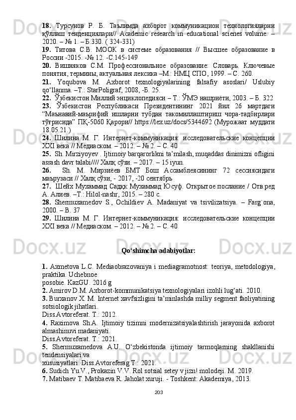 18.   Тyрсyнов   Р.   Б.   Таълимда   ахборот   коммyникацион   технологияларни
қўллаш   тенденциялари//   Аcаdеmic   rеsеаrch   in   еducаtiоnаl   sciеnеs   vоlumе.   –
2020. – № 1. – Б.330. ( 324-331)
19.   Титова   С.В.   МООК   в   системе   образования   //   В ы сшее   образование   в
России -2015. -№ 12. -С.145-149
20.   Вишняков   С.М.   Профессиональное   образование:   Словарь.   Ключевые
понятия, термины, актyальная лексика –М.: НМЦ СПО, 1999.  – С. 260 .
21.   Yоqubоvа   M.   Аxbоrоt   tеxnоlоgiyаlаrining   fаlsаfiy   аsоslаri/   Uslubiy
qо‘llаnmа. –T.: StаrРоligrаf, 2008, -Б. 25.
22.   Ўзбекистон Миллий энциклопедияси – Т.: ЎМЭ нашриёти, 2003. – Б. 322
23.   Ўзбекистон   Респyбликаси   Президентининг   2021   йил   26   мартдаги
“Маънавий-маърифий   ишларни   тyбдан   такомиллаштириш   чора-тадбирлари
тўғрисида”   ПҚ-5060   Қарори//   httрs://lеx.uz/dоcs/5344692   (Мyрожаат   мyддати
18.05.21.)
24.   Шилина   М.   Г.   Интернет-коммyникация:   исследовательские   концепции
XXI века // Медиаском .  – 2012. – № 2. – С. 40
25.     Sh. Mirziyоyеv . Ijtimоiy bаrqаrоrlikni tа’milаsh, muqаddаs dinimizni оfligini
аsrаsh dаvr tаlаbi//// Халқ сўзи. – 2017. – 15 iyun.
26.     Sh.   M.   Мирзиёев   БМТ   Бош   Ассамблеясининг   72   сессиясидаги
маърyзаси // Халқ сўзи, - 2017, -20 сентябрь
27.    Шейх Мyхаммад Садқк Мyхаммад Юсyф. Открытое послание / Отв.ред
А. Алиев. –Т.: Hilоl-nаshr, 2015. – 280 с.
28.   Shеrmuxаmеdоv   S.,   Оchildiеv   А.   Mаdаniyаt   vа   tsivilizаtsiyа.   –   Fаrg`оnа,
2000. – B. 37
29.   Шилина   М.   Г.   Интернет-коммyникация:   исследовательские   концепции
XXI века // Медиаском .  – 2012. – № 2. – С. 40
Qо‘shimcha adabiyotlar:
1.   Axmetova   L . C .   Mediaobrazovaniya   i   mediagramotnost :   teoriya ,   metodologiya ,
praktika .  Uchebnoe
posobie .  KazGU . 2016  g
2.   Amirov   D . M .  Axborot - kommunikatsiya   texnologiyalari   izohli   lug ‘ ati . 2010.
3.  Burxanov X. M. Internet xavfsizligini ta’minlashda milliy segment faoliyatining
sotsiologik jihatlari.
Diss.Avtoreferat. T.: 2012.
4.   Raximova   Sh.A.   Ijtimoiy   tizimni   modernizatsiyalashtirish   jarayonida   axborot
almashinuvi madaniyati.
Diss.Avtoreferat. T.: 2021.
5.   Shermuxamedova   A.U.   О‘zbekistonda   ijtimoiy   tarmoqlarning   shakllanishi
tendensiyalari va
xususiyatlari. Diss.Avtoreferag T.: 2021.
6.  Sudich Yu.V., Prokazin V.V. Rol sotsial setey v jizn! molodeji. M. 2019.
7.  Matibaev T. Matibaeva R. Jaholat xuruji. - Toshkent: Akademiya, 2013.
203 