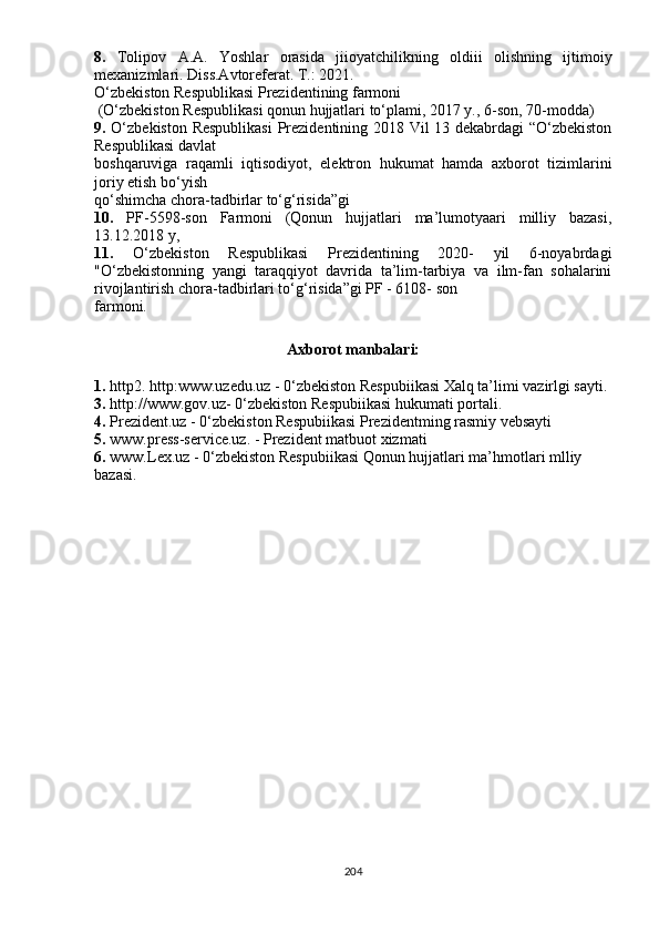 8.   Tolipov   A.A.   Yoshlar   orasida   jiioyatchilikning   oldiii   olishning   ijtimoiy
mexanizmlari. Diss.Avtoreferat. T.: 2021.
О‘zbekiston Respublikasi Prezidentining farmoni
 (О‘zbekiston Respublikasi qonun hujjatlari tо‘plami, 2017 y., 6-son, 70-modda)
9.   О‘zbekiston Respublikasi  Prezidentining 2018 Vil 13 dekabrdagi “О‘zbekiston
Respublikasi davlat
boshqaruviga   raqamli   iqtisodiyot,   elektron   hukumat   hamda   axborot   tizimlarini
joriy etish bо‘yish
qо‘shimcha chora-tadbirlar tо‘g‘risida”gi
10.   PF-5598-son   Farmoni   (Qonun   hujjatlari   ma’lumotyaari   milliy   bazasi,
13.12.2018 y,
11.   О‘zbekiston   Respublikasi   Prezidentining   2020-   yil   6-noyabrdagi
"О‘zbekistonning   yangi   taraqqiyot   davrida   ta’lim-tarbiya   va   ilm-fan   sohalarini
rivojlantirish chora-tadbirlari tо‘g‘risida”gi PF - 6108- son
farmoni.
Axborot manbalari:
1.  http2. http:www.uzedu.uz - 0‘zbekiston Respubiikasi Xalq ta’limi vazirlgi sayti.
3.  http://www.gov.uz- 0‘zbekiston Respubiikasi hukumati portali.
4.  Prezident.uz - 0‘zbekiston Respubiikasi Prezidentming rasmiy vebsayti
5.  www.press-service.uz. - Prezident matbuot xizmati
6.  www.Lex.uz - 0‘zbekiston Respubiikasi Qonun hujjatlari ma’hmotlari mlliy
bazasi.
204 