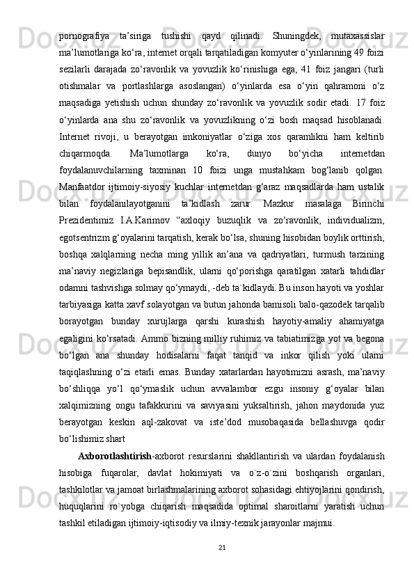 pornografiya   ta’siriga   tushishi   qayd   qilinadi.   Shuningdek,   mutaxassislar
ma’lumotlariga ko‘ra, internet orqali tarqatiladigan komyuter o‘yinlarining 49 foizi
sezilarli   darajada   zo‘ravonlik   va   yovuzlik   ko‘rinishiga   ega,   41   foiz   jangari   (turli
otishmalar   va   portlashlarga   asoslangan)   o‘yinlarda   esa   o‘yin   qahramoni   o‘z
maqsadiga   yetishish   uchun   shunday   zo‘ravonlik   va   yovuzlik   sodir   etadi.   17   foiz
o‘yinlarda   ana   shu   zo‘ravonlik   va   yovuzlikning   o‘zi   bosh   maqsad   hisoblanadi.
Internet   rivoji,   u   berayotgan   imkoniyatlar   o‘ziga   xos   qaramlikni   ham   keltirib
chiqarmoqda.   Ma’lumotlarga   ko‘ra,   dunyo   bo‘yicha   internetdan
foydalanuvchilarning   taxminan   10   foizi   unga   mustahkam   bog‘lanib   qolgan.
Manfaatdor   ijtimoiy-siyosiy   kuchlar   internetdan   g‘araz   maqsadlarda   ham   ustalik
bilan   foydalanilayotganini   ta’kidlash   zarur.   Mazkur   masalaga   Birinchi
Prezidentimiz   I.A.Karimov   “axloqiy   buzuqlik   va   zo‘ravonlik,   individualizm,
egotsentrizm g‘oyalarini tarqatish, kerak bo‘lsa, shuning hisobidan boylik orttirish,
boshqa   xalqlarning   necha   ming   yillik   an’ana   va   qadriyatlari,   turmush   tarzining
ma’naviy   negizlariga   bepisandlik,   ularni   qo‘porishga   qaratilgan   xatarli   tahdidlar
odamni tashvishga solmay qo‘ymaydi, -deb ta`kidlaydi. Bu inson hayoti va yoshlar
tarbiyasiga katta xavf solayotgan va butun jahonda bamisoli balo-qazodek tarqalib
borayotgan   bunday   xurujlarga   qarshi   kurashish   hayotiy-amaliy   ahamiyatga
egaligini ko‘rsatadi. Ammo bizning milliy ruhimiz va tabiatimizga yot va begona
bo‘lgan   ana   shunday   hodisalarni   faqat   tanqid   va   inkor   qilish   yoki   ularni
taqiqlashning   o‘zi   etarli   emas.   Bunday   xatarlardan   hayotimizni   asrash,   ma’naviy
bo‘shliqqa   yo‘l   qo‘ymaslik   uchun   avvalambor   ezgu   insoniy   g‘oyalar   bilan
xalqimizning   ongu   tafakkurini   va   saviyasini   yuksaltirish,   jahon   maydonida   yuz
berayotgan   keskin   aql-zakovat   va   iste’dod   musobaqasida   bellashuvga   qodir
bo‘lishimiz shart
Аxbоrоtlаshtirish -аxbоrоt   rеsurslаrini   shаkllаntirish   vа   ulаrdаn   fоydаlаnish
hisоbigа   fuqаrоlаr,   dаvlаt   hоkimiyаti   vа   о`z-о`zini   bоshqаrish   оrgаnlаri,
tаshkilоtlаr vа jаmоаt birlаshmаlаrining аxbоrоt sоhаsidаgi еhtiyоjlаrini qоndirish,
huquqlаrini   rо`yоbgа   chiqаrish   mаqsаdidа   орtimаl   shаrоitlаrni   yаrаtish   uchun
tаshkil еtilаdigаn ijtimоiy-iqtisоdiy vа ilmiy-tеxnik jаrаyоnlаr mаjmui.
21 