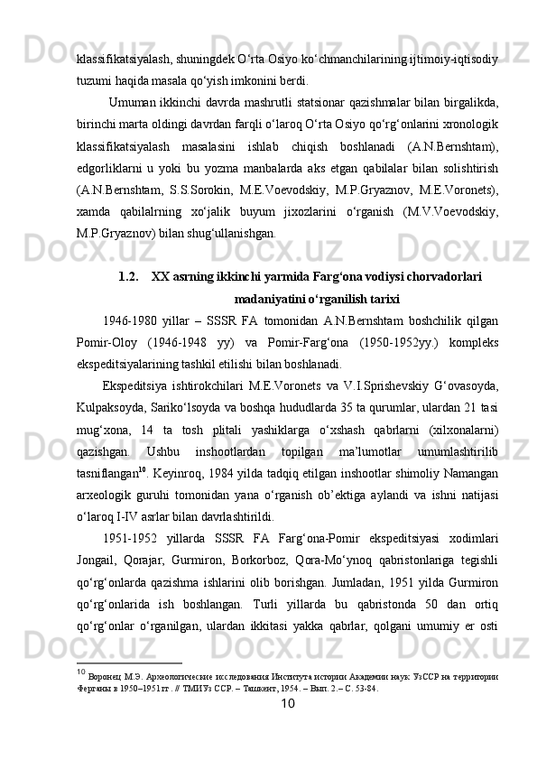 klassifikatsiyalash, shuningdek O‘rta Osiyo ko‘chmanchilarining ijtimoiy-iqtisodiy
tuzumi haqida masala qo‘yish imkonini berdi.
Umuman ikkinchi davrda mashrutli statsionar  qazishmalar  bilan birgalikda,
birinchi marta oldingi davrdan farqli o‘laroq O‘rta Osiyo qo‘rg‘onlarini xronologik
klassifikatsiyalash   masalasini   ishlab   chiqish   boshlanadi   (A.N.Bernshtam),
edgorliklarni   u   yoki   bu   yozma   manbalarda   aks   etgan   qabilalar   bilan   solishtirish
(A.N.Bernshtam,   S.S.Sorokin,   M.E.Voevodskiy,   M.P.Gryaznov,   M.E.Voronets),
xamda   qabilalrning   xo‘jalik   buyum   jixozlarini   o‘rganish   (M.V.Voevodskiy,
M.P.Gryaznov) bilan shug‘ullanishgan.
1.2. XX asrning ikkinchi yarmida Farg‘ona vodiysi chorvadorlari
madaniyatini o‘rganilish tarixi
1946-1980   yillar   –   SSSR   FA   tomonidan   A.N.Bernshtam   boshchilik   qilgan
Pomir-Oloy   (1946-1948   yy)   va   Pomir-Farg‘ona   (1950-1952yy.)   kompleks
ekspeditsiyalarining tashkil etilishi bilan boshlanadi.
Ekspeditsiya   ishtirokchilari   M.E.Voronets   va   V.I.Sprishevskiy   G‘ovasoyda,
Kulpaksoyda, Sariko‘lsoyda va boshqa hududlarda 35 ta qurumlar, ulardan 21 tasi
mug‘xona,   14   ta   tosh   plitali   yashiklarga   o‘xshash   qabrlarni   (xilxonalarni)
qazishgan.   Ushbu   inshootlardan   topilgan   ma’lumotlar   umumlashtirilib
tasniflangan 10
. Keyinroq, 1984 yilda tadqiq etilgan inshootlar shimoliy Namangan
arxeologik   guruhi   tomonidan   yana   o‘rganish   ob’ektiga   aylandi   va   ishni   natijasi
o‘laroq I-IV asrlar bilan davrlashtirildi.
1951-1952   yillarda   SSSR   FA   Farg‘ona-Pomir   ekspeditsiyasi   xodimlari
Jongail,   Qorajar,   Gurmiron,   Borkorboz,   Qora-Mo‘ynoq   qabristonlariga   tegishli
qo‘rg‘onlarda   qazishma   ishlarini   olib   borishgan.   Jumladan,   1951   yilda   Gurmiron
qo‘rg‘onlarida   ish   boshlangan.   Turli   yillarda   bu   qabristonda   50   dan   ortiq
qo‘rg‘onlar   o‘rganilgan,   ulardan   ikkitasi   yakka   qabrlar,   qolgani   umumiy   er   osti
10
  Воронец М.Э. Археологические исследования Института истории Академии наук УзССР на терр и тории
Ферганы в 1950 – 1951 гг. // ТМИУз   ССР . – Ташкент,  1954.  – В ып .  2 . –  С . 53-84.
10