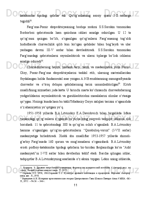 katakomba   tipidagi   qabrlar   edi.   Qo‘rg‘onlarning   asosiy   qismi   I-II   asrlarga
tegishli 11
.
Farg‘ona-Pomir   ekspeditsiyasining   boshqa   xodimi   S.S.Sorokin   tomonidan
Borkorboz   qabristonida   ham   qazishma   ishlari   amalga   oshirilgan.   U   12   ta
qo‘rg‘onni   qazigan   bo‘lib,   o‘rganilgan   qo‘rg‘onlarni   Farg‘onaning   tog‘oldi
hududlarida   chorvachilik   qilib   kun   ko‘rgan   qabilalar   bilan   bog‘laydi   va   ular
yashagan   davrni   III-V   asrlar   bilan   davrlashtiradi.   S.S.Sorokin   tomonidan
Farg‘onadagi   qabristonlarni   rayonlashtirish   va   ularni   tiplarga   bo‘lish   ishlarini
amalga oshiradi 12
. 
Chorvadorlarning   hayoti,   yashash   tarzi,   tarixi   va   madaniyatini   yirik   Pomir-
Oloy,   Pomir-Farg‘ona   ekspeditsiyalarini   tashkil   etib,   ularning   materiallaridan
foydalangan holda fundamental asar yozgan A.N.Bernshtamning monografiyasida
chorvador   va   o‘troq   dehqon   qabilalarining   tarixi   umumlashtirilgan 13
.   Kitob
muallifining xizmatlari juda katta. U birinchi marta ko‘chmanchi chorvadorlarning
yodgorliklarini   rayonlashtirish   va   guruhlashtirishni   masalalarini   olimlar   o‘rtasiga
qo‘ygan. Hozirgi kunda ham bu taklif Markaziy Osiyo xalqlari tarixini o‘rganishda
o‘z ahamiyatini yo‘qotgani yo‘q. 
1951-1958   yillarda   B.A.Litvinskiy   E.A.Davidovich   bilan   birgalikda   Isfara
tumanidagi qo‘rg‘onlarni  o‘rganish bo‘yicha keng miqyosli  tadqiqot ishlarini olib
borishadi.   11   ta   qabristondagi   300   ta   qo‘rg‘on   ochib   o‘rganiladi.   B.A.Litvinskiy
hamma   o‘rganilgan   qo‘rg‘on-qabristonlarni   “Qorabuloq-vorux”   (I-VII   asrlar)
madaniyatiga   birlashtiradi.   Xuddi   shu   mualliflar   1953-1957   yillarda   shimoli-
g‘arbiy   Farg‘onada   160   qurum   va   mug‘xonalarni   o‘rganishadi.   B.A.Litvinskiy
erosti   podboy-katakomba   tipidagi   qabrlarni   bir-biridan   farqlanishiga   ko‘ra   “Asht
madaniyati”ni   I-VII   asrlar   bilan   davrlashni   taklif   etadi.   Barcha   qilingan   ishlar,
tadqiqotlar B.A.Litvinskiyning asarlarida o‘z aksini topgan. Lekin uning ishlarida,
11
    Кадыров    Э. Древние погребальние памятники Ферганы как исторический источник // Автореф.дисс. на
соиск. Ученой степени конд.ист.наук. Т.:  1975.
12
  Сорокин   С.С.   1958;   1961Сорокин   С.С.   Культура   древних   скотоводов   в   предгорьях   Ферганы.   Автореф.
канд. дис. Л., 1958.
13
  Бернштам А.Н. Историко-археологические очерки Центрального Тянь-Шаня и Памиро-Алая // МИА. – М. –
Л., 1952.  –  № 26. –  346 с .
11 