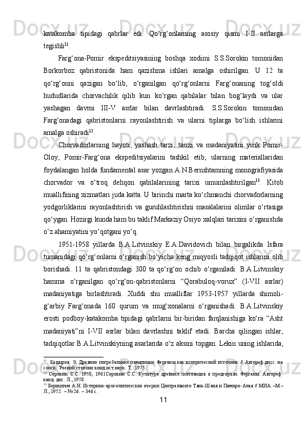 katakomba   tipidagi   qabrlar   edi.   Qo‘rg‘onlarning   asosiy   qismi   I-II   asrlarga
tegishli 11
.
Farg‘ona-Pomir   ekspeditsiyasining   boshqa   xodimi   S.S.Sorokin   tomonidan
Borkorboz   qabristonida   ham   qazishma   ishlari   amalga   oshirilgan.   U   12   ta
qo‘rg‘onni   qazigan   bo‘lib,   o‘rganilgan   qo‘rg‘onlarni   Farg‘onaning   tog‘oldi
hududlarida   chorvachilik   qilib   kun   ko‘rgan   qabilalar   bilan   bog‘laydi   va   ular
yashagan   davrni   III-V   asrlar   bilan   davrlashtiradi.   S.S.Sorokin   tomonidan
Farg‘onadagi   qabristonlarni   rayonlashtirish   va   ularni   tiplarga   bo‘lish   ishlarini
amalga oshiradi 12
. 
Chorvadorlarning   hayoti,   yashash   tarzi,   tarixi   va   madaniyatini   yirik   Pomir-
Oloy,   Pomir-Farg‘ona   ekspeditsiyalarini   tashkil   etib,   ularning   materiallaridan
foydalangan holda fundamental asar yozgan A.N.Bernshtamning monografiyasida
chorvador   va   o‘troq   dehqon   qabilalarining   tarixi   umumlashtirilgan 13
.   Kitob
muallifining xizmatlari juda katta. U birinchi marta ko‘chmanchi chorvadorlarning
yodgorliklarini   rayonlashtirish   va   guruhlashtirishni   masalalarini   olimlar   o‘rtasiga
qo‘ygan. Hozirgi kunda ham bu taklif Markaziy Osiyo xalqlari tarixini o‘rganishda
o‘z ahamiyatini yo‘qotgani yo‘q. 
1951-1958   yillarda   B.A.Litvinskiy   E.A.Davidovich   bilan   birgalikda   Isfara
tumanidagi qo‘rg‘onlarni  o‘rganish bo‘yicha keng miqyosli  tadqiqot ishlarini olib
borishadi.   11   ta   qabristondagi   300   ta   qo‘rg‘on   ochib   o‘rganiladi.   B.A.Litvinskiy
hamma   o‘rganilgan   qo‘rg‘on-qabristonlarni   “Qorabuloq-vorux”   (I-VII   asrlar)
madaniyatiga   birlashtiradi.   Xuddi   shu   mualliflar   1953-1957   yillarda   shimoli-
g‘arbiy   Farg‘onada   160   qurum   va   mug‘xonalarni   o‘rganishadi.   B.A.Litvinskiy
erosti   podboy-katakomba   tipidagi   qabrlarni   bir-biridan   farqlanishiga   ko‘ra   “Asht
madaniyati”ni   I-VII   asrlar   bilan   davrlashni   taklif   etadi.   Barcha   qilingan   ishlar,
tadqiqotlar B.A.Litvinskiyning asarlarida o‘z aksini topgan. Lekin uning ishlarida,
11
    Кадыров    Э. Древние погребальние памятники Ферганы как исторический источник // Автореф.дисс. на
соиск. Ученой степени конд.ист.наук. Т.:  1975.
12
  Сорокин   С.С.   1958;   1961Сорокин   С.С.   Культура   древних   скотоводов   в   предгорьях   Ферганы.   Автореф.
канд. дис. Л., 1958.
13
  Бернштам А.Н. Историко-археологические очерки Центрального Тянь-Шаня и Памиро-Алая // МИА. – М. –
Л., 1952.  –  № 26. –  346 с .
11