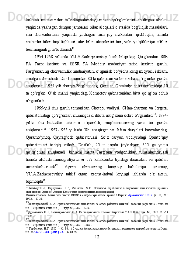 ko‘plab   mutaxasislar   ta’kidlaganlariday,   mozor-qo‘rg‘onlarini   qoldirgan   aholini
yaqinida yashagan dehqon jamoalari bilan aloqalari o‘rtasida bog‘liqlik masalalari,
shu   chorvadorlarni   yaqinida   yashagan   turar-joy   makonlari,   qishloqlar,   hamda
shaharlar  bilan  bog‘liqliklari, ular  bilan  aloqalarini  bor, yoki   yo‘qliklariga e’tibor
berilmaganligi ta’kidlanadi 14
. 
1954-1958   yillarda   YU.A.Zadneprovskiy   boshchiligidagi   Qirg‘iziston   SSR
FA   Tarix   instituti   va   SSSR   FA   Moddiy   madaniyat   tarixi   instituti   guruhi
Farg‘onaning chorvachilik madaniyatini o‘rganish bo‘yicha keng miqyosli ishlarni
amalga oshirishadi: ular tomonidan 80 ta qabriston va bir necha qo‘rg‘onlar guruhi
aniqlanadi. 1954 yili sharqiy Farg‘onadagi Qorajar, Qorakulja qabristonlaridagi 10
ta   qo‘rg‘on,   O‘sh   shahri   yaqinidagi   Kermetov   qabristonidan   bitta   qo‘rg‘on   ochib
o‘rganiladi.
1955-yili   shu   guruh   tomonidan   Chotqol   vodiysi,   CHan-charxon   va   Jergetal
qabristonidagi qo‘rg‘onlar, shuningdek, ikkita mug‘xona ochib o‘rganiladi 15
. 1974-
yilda   shu   hududlar   takroran   o‘rganilib,   mug‘xonalarning   yana   bir   guruhi
aniqlanadi 16
.   1957-1958   yillarda   Xo‘jabaqirgan   va   Isfara   daryolari   havzalaridagi
Qoramo‘ynoq,   Qayrag‘och   qabristonlari,   So‘x   daryosi   vodiysidagi   Qorato‘qay
qabristonlari   tadqiq   etiladi.   Dastlab,   20   ta   joyda   joylashgan   800   ga   yaqin
qo‘rg‘onlar   aniqlanadi,   birinchi   marta   Farg‘ona   yodgorliklari   tumanlashtiriladi
hamda   alohida   monografiyada   er   osti   katakomba   tipidagi   daxmalari   va   qabrlari
umumlashtiriladi 17
.   Ayrim   olimlarning   tanqidiy   baholariga   qaramay,
YU.A.Zadneprovskiy   taklif   etgan   sxema-jadval   keyingi   ishlarda   o‘z   aksini
topmoqda 18
. 
14
ВайнбергБ.И.,   Горбунова   Н.Г.,   Мошкова   М.Г.   Основные   проблемы   в   изучении   памятников   древних
скотоводов Средней Азии и Казахстана .[коллективная монография]
Степная   полоса   Азиатской   части   СССР   в   скифо-сарматское   время   /   Серия:   Археология   СССР.   [т.   10]   М.:
1992. – С. 23.
15
Заднепровский   Ю.А.   Археологические   памятники   южных   районов   Ошской   области   (середина   I   тыс.   до
н.э. – середина  I  тыс. н.э.).  –  Фрунзе, 1960.  – С. 8.
16
Дружинина Е.В., Заднепровский Ю.А. Исследования в Южной Киргизии // АО 1974 года. М., 1975. С. 553
– 554.
17
Заднепровский   Ю.А.   Археологические   памятники   южных   районов   Ошской   области   (середина   I   тыс.   до
н.э. – середина  I  тыс. н.э.).  –  Фрунзе, 1960.  –  176 с.
18
  Горбунова   Н.Г.   1981.   –   С.   84.     ( О   типах   ферганских   погребальных   памятников   первой   половины   I   тыс.
н.э. //  АСГЭ. 1981. [Вып.] 22.   –  С. 84-99 .
12 