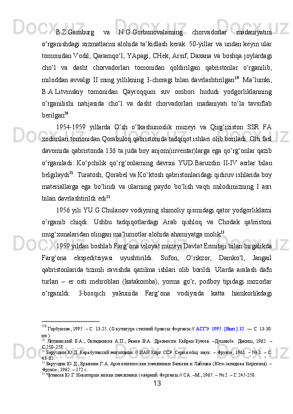 B.Z.Gamburg   va   N.G.Gorbunovalarning   chorvadorlar   madaniyatini
o‘rganishdagi  xizmatlarini  alohida ta’kidlash kerak. 50-yillar va undan keyin ular
tomonidan Vodil, Qaramqo‘l, YApagi, CHek, Arsif, Daxana va boshqa joylardagi
cho‘l   va   dasht   chorvadorlari   tomonidan   qoldirilgan   qabristonlar   o‘rganilib,
miloddan  avvalgi   II   ming   yillikning   3-choragi   bilan  davrlashtirilgan 19
.  Ma’lumki,
B.A.Litvinskiy   tomonidan   Qayroqqum   suv   ombori   hududi   yodgorliklarining
o‘rganilishi   natijasida   cho‘l   va   dasht   chorvadorlari   madaniyati   to‘la   tavsiflab
berilgan 20
.
1954-1959   yillarda   O‘sh   o‘lkashunoslik   muzeyi   va   Qirg‘iziston   SSR   FA
xodimlari tomonidan Qorabuloq qabristonida tadqiqot ishlari olib boriladi. Olti fasl
davomida qabristonda 136 ta juda boy anjom(inventar)larga ega qo‘rg‘onlar qazib
o‘rganiladi.   Ko‘pchilik   qo‘rg‘onlarning   davrini   YUD.Baruzdin   II-IV   asrlar   bilan
belgilaydi 21
. Turatosh, Qorabel va Ko‘ktosh qabristonlaridagi qidiruv ishlarida boy
materiallarga   ega   bo‘lindi   va   ularning   paydo   bo‘lish   vaqti   milodimizning   I   asri
bilan davrlashtirildi edi 22
.
1956 yili YU.G.Chulanov vodiyning shimoliy qismidagi qator yodgorliklarni
o‘rganib   chiqdi.   Ushbu   tadqiqotlardagi   Arab   qishloq   va   Chodak   qabristoni
mug‘xonalaridan olingan ma’lumotlar alohida ahamiyatga molik 23
.
1959 yildan boshlab Farg‘ona viloyat muzeyi Davlat Ermitaji bilan birgalikda
Farg‘ona   ekspeditsiyasi   uyushtirildi.   Sufon,   O‘rikzor,   Damko‘l,   Jangail
qabristonlarida   tizimli   ravishda   qazilma   ishlari   olib   borildi.   Ularda   aralash   dafn
turlari   –   er   osti   mehroblari   (katakomba),   yorma   go‘r,   podboy   tipidagi   mozorlar
o‘rganildi.   3-bosqich   yakunida   Farg‘ona   vodiysida   katta   hamkorlikdagi
19
 Горбунова, 1995. – С. 13-25. ( О культуре степной бронзы Ферганы //  АСГЭ. 1995. [Вып.] 32.  — С. 13-30:
ил. )
20
  Литвинский   Б.А.,   Окладников   А.П.,   Ранов   В.А.   Древности   Кайрак-Кумов.   –Душанбе:   Дониш,   1962.   –
С.250-258.
21
 Баруздин Ю.Д. Карабулаксий могильник // ИАН Кирг.ССР. Серия общ. наук. – Фрунзе, 1961.  –  № 3. – С.
43-82. 
22
 Баруздин Ю.Д., Брыкина Г.А. Археологические памятники Баткена и Ляйляка (Юго-западная Киргизия). –
Фрунзе, 1962. – 172 с.  
23
  Чуланов Ю.Г. Некоторые новые памятники северной Ферганы // СА. –М., 1967. – № 2. – С. 245-250 .   
13 