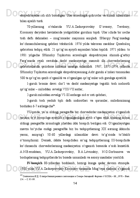 ekspeditsiyalar ish olib borishgan. Ular arxeologik qidiruvlar va tizimli izlanishlar
bilan ajralib turdi.
70-yillarning   o‘rtalarida   YU.A.Zadneprovskiy   G‘ovasoy,   Tereksoy,
Kosonsoy daryolari havzalarida yodgorliklar guruhini topdi. Ular ichida bir necha
tosh   dafn   dahmalari   –   mug‘xonalar   majmuini   aniqladi.   SHarqiy   Farg‘onadagi
ko‘chmanchilarning   qabrlari   tekshirildi.   1976   yilda   takroran   mashhur   Qorabuloq
qabristoni tadqiq etildi. 21 qo‘rg‘on ajoyib anjomlari bilan topildi. 1971 yildan  to
1981   yilgacha   SHimoliy   Tojikiston   arxeologik   ekspeditsiyasi   shimoli-g‘arbiy
Farg‘onada   rejali   ravishda   dasht   madaniyatiga   mansub   ilk   chorvadorlarning
qabristonlarida   qazishma   ishlarini   amalga   oshirishdi.   1967,   1971-1974   yillarda
SHimoliy Tojikiston arxeologik ekspeditsiyasining Asht guruhi a’zolari tomonidan
500 ta qo‘rg‘on qazib o‘rganildi va o‘rganilgan qo‘rg‘onlar uch guruhga ajratildi: 
1-guruh   bronza   davri   cho‘l   va   dasht   madaniyatiga   tegishli   tosh   inshootli
qo‘rg‘onlar – miloddan  avvalgi VIII-VII asrlar;
2-guruh miloddan avvalgi VI-III asrlarga oid er osti qabrlari;
3-guruh   tosh   yashik   tipli   dafn   inshootlari   va   qurumlar,   milodimizning
boshidan 6-7 asrlargacha 24
.
YUqorida, ya’ni oldingi paragrafda biz chorvadorlar madaniyatini o‘rganilish
tarixini to‘rt bosqichga ajratilib o‘rganilganligini aytib o‘tgan edik, shuning uchun
oldingi paragrafda xronologik jihatdan ikki bosqich berilgan edi. O‘rganilayotgan
mavzu   bo‘yicha   endigi   paragrafda   biz   bu   tadqiqotlarning   XX   asrning   ikkinchi
yarmi,   aniqrog‘i   50-60   yillardagi   izlanishlar   davri   to‘g‘risida   to‘htalib
o‘tmoqchimiz.   Demak,   ikkita   bosqichdan   so‘ng   tadqiqotlarning   III-bosqichida
ko‘chmanchi   chorvadorlarining   madaniyatini   o‘rganish   borasida   o‘sish   kuzatildi.
A.N.Bernshtam,   YU.A.Zadneprovskiy,   B.A.Litvinskiy,   N.G.Gorbunova   va
boshqalarning tadqiqotlarida bu borada umumlash va asosiy manbalar yoritildi.
IV-bosqich   80-yillardan   boshlanib,   hozirgi   kunga   qadar   davom   etmoqda.
1983 yilda YU.A.Zadneprovskiy Kosonsoy tumanida Mug‘tepa shahrini o‘rganish
24
  Салтовская Е.Д. О погребениях ранних скотоводов в Севера-Западной Фергане // КСИА.– М., 1978.– Вып.
154.  – С.  95-99.
14