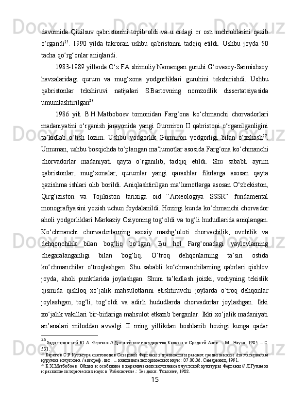 davomida   Qizilsuv   qabristonini   topib   oldi   va   u   erdagi   er   osti   mehroblarini   qazib
o‘rgandi 25
.   1990   yilda   takroran   ushbu   qabristonni   tadqiq   etildi.   Ushbu   joyda   50
tacha qo‘rg‘onlar aniqlandi.
1983-1989 yillarda O‘z FA shimoliy Namangan guruhi G‘ovasoy-Sarmishsoy
havzalaridagi   qurum   va   mug‘xona   yodgorliklari   guruhini   tekshirishdi.   Ushbu
qabristonlar   tekshiruvi   natijalari   S.Bartovning   nomzodlik   dissertatsiyasida
umumlashtirilgan 26
. 
1986   yili   B.H.Matboboev   tomonidan   Farg‘ona   ko‘chmanchi   chorvadorlari
madaniyatini   o‘rganish   jarayonida   yangi   Gurmiron   II   qabristoni   o‘rganilganligini
ta’kidlab   o‘tish   lozim.   Ushbu   yodgorlik   Gurmiron   yodgorligi   bilan   o‘xshash 27
.
Umuman, ushbu bosqichda to‘plangan ma’lumotlar asosida Farg‘ona ko‘chmanchi
chorvadorlar   madaniyati   qayta   o‘rganilib,   tadqiq   etildi.   Shu   sababli   ayrim
qabristonlar,   mug‘xonalar,   qurumlar   yangi   qarashlar   fikrlarga   asosan   qayta
qazishma  ishlari  olib borildi. Aniqlashtirilgan ma’lumotlarga asosan  O‘zbekiston,
Qirg‘iziston   va   Tojikiston   tarixiga   oid   “Arxeologiya   SSSR”   fundamental
monografiyasini yozish uchun foydalanildi. Hozirgi kunda ko‘chmanchi chorvador
aholi yodgorliklari Markaziy Osiyoning tog‘oldi va tog‘li hududlarida aniqlangan.
Ko‘chmanchi   chorvadorlarning   asosiy   mashg‘uloti   chorvachilik,   ovchilik   va
dehqonchilik   bilan   bog‘liq   bo‘lgan.   Bu   hol   Farg‘onadagi   yaylovlarning
chegaralanganligi   bilan   bog‘liq.   O‘troq   dehqonlarning   ta’siri   ostida
ko‘chmanchilar   o‘troqlashgan.   Shu   sababli   ko‘chmanchilarning   qabrlari   qishlov
joyda,   aholi   punktlarida   joylashgan.   Shuni   ta’kidlash   joizki,   vodiyning   tekislik
qismida   qishloq   xo‘jalik   mahsulotlarini   etishtiruvchi   joylarda   o‘troq   dehqonlar
joylashgan,   tog‘li,   tog‘oldi   va   adirli   hududlarda   chorvadorlar   joylashgan.   Ikki
xo‘jalik vakillari bir-birlariga mahsulot etkazib berganlar. Ikki xo‘jalik madaniyati
an’analari   miloddan   avvalgi   II   ming   yillikdan   boshlanib   hozirgi   kunga   qadar
25
 Заднепровский Ю.А. Фергана // Древнейшие государства Кавказа и Средней Азии.  –  М.: Наука, 1985.  –  С.
531.
26
  Баратов С.Р. Культура скотоводов Северной Ферганы в древности и раннем средневековье /по материалам
курумов и мугхона / автореф .  дис. ... кандидата исторических наук : 07.00.06 . Самарканд, 1991.
27
 Б.Х.Матбобоев.  Общие и особенное в керамических комплексах чустской культуры Ферганы // Я.Гулямов
и развитие исторических наук в Узбекистане.: Тез.докл. Ташкент, 1988.     
15