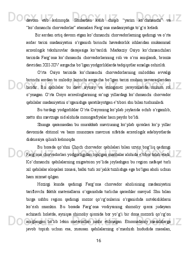 davom   etib   kelmoqda.   Shulardan   kelib   chiqib   “yarim   ko‘chmanchi”   va
“ko‘chmanchi chorvadorlar” atamalari Farg‘ona madaniyatiga to‘g‘ri keladi.
Bir asrdan ortiq davom etgan ko‘chmanchi chorvadorlarning qadimgi va o‘rta
asrlar   tarixi   madaniyatini   o‘rganish   birinchi   havaskorlik   ishlaridan   mukammal
arxeologik   tekshiruvlar   darajasiga   ko‘tarildi.   Markaziy   Osiyo   ko‘chmanchilari
tarixida   Farg‘ona   ko‘chmanchi   chorvadorlarining   roli   va   o‘rni   aniqlandi,   bronza
davridan XIII-XIV asrgacha bo‘lgan yodgorliklarda tadqiqotlar amalga oshirildi.
O‘rta   Osiyo   tarixida   ko‘chmanchi   chorvadorlarning   miloddan   avvalgi
birinchi asrdan to milodiy birinchi asrgacha bo‘lgan tarixi muhim zarvaraqlaridan
biridir.   Bu   qabilalar   bu   davr   siyosiy   va   etnogenez   jarayonlarida   muhim   rol
o‘ynagan.   O‘rta   Osiyo   arxeologlarining   so‘ngi   yillardagi   ko‘chmanchi   chorvador
qabilalar madaniyatini o‘rganishga qaratilayotgan e’tibori shu bilan tushuniladi.
Bu turdagi yodgorliklar O‘rta Osiyoning ko‘plab joylarida ochib o‘rganilib,
xatto shu mavzuga oid alohida monografiyalar ham paydo bo‘ldi.
Shunga   qaramasdan   bu   murakkab   mavzuning   ko‘plab   qirralari   ko‘p   yillar
davomida   ehtimol   va   baxs   munozara   mavzusi   sifatida   arxeologik   adabiyotlarda
diskussiya qilinib kelmoqda.
Bu borada qo‘shni  Choch  chorvador  qabilalari  bilan uzviy bog‘liq qadimgi
Farg‘ona chorvadorlari yodgorligidan topilgan manbalar alohida e’tibor talab etadi.
Ko‘chmanchi   qabilalarning   migratsion   yo‘lida   joylashgan   bu   region   nafaqat   turli
xil qabilalar aloqalari zonasi, balki turli xo‘jalik tuzilishga ega bo‘lgan aholi uchun
ham xizmat qilgan.
Hozirgi   kunda   qadimgi   Farg‘ona   chorvador   aholisining   madaniyatini
tariflovchi   faktik   materiallarni   o‘rganishda   turlicha   qarashlar   mavjud.   Shu   bilan
birga   ushbu   region   qadimgi   mozor   qo‘rg‘onlarini   o‘rganishda   notekisliklarni
ko‘rish   mumkin.   Bu   borada   Farg‘ona   vodiysining   shimoliy   qismi   judayam
achinarli  holatda,  ayniqsa  shimoliy  qismida  bor   yo‘g‘i  bir  dona  mozorli   qo‘rg‘on
aniqlangan   bo‘lib   lekin   materiallari   nashr   etilmagan.   Etnomadaniy   masalalarga
javob   topish   uchun   esa,   xususan   qabilalarning   o‘rnashish   hududida   masalan,
16 