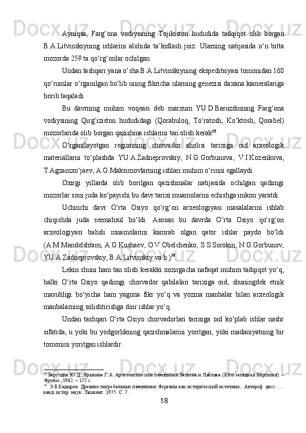 Ayniqsa,   Farg‘ona   vodiysining   Tojikiston   hududida   tadqiqot   olib   borgan
B.A.Litvinskiyning   ishlarini   alohida   ta’kidlash   joiz.   Ularning   natijasida   o‘n   bitta
mozorda 259 ta qo‘rg‘onlar ochilgan.
Undan tashqari yana o‘sha B.A.Litvinskiyning ekspeditsiyasi tomonidan 160
qo‘rumlar o‘rganilgan bo‘lib uning fikricha ularning genezisi daxana kameralariga
borib taqaladi.
Bu   davrning   muhim   voqeasi   deb   marxum   YU.D.Baruzdinning   Farg‘ona
vodiysining   Qirg‘iziston   hududidagi   (Qorabuloq,   To‘ratosh,   Ko‘ktosh,   Qorabel)
mozorlarida olib borgan qazishma ishlarini tan olish kerak 29
.
O‘rganilayotgan   regionning   chorvador   aholisi   tarixiga   oid   arxeologik
materiallarni   to‘plashda   YU.A.Zadneprovskiy,   N.G.Gorbunova,   V.I.Kozenkova,
T.Agzamxo‘jaev, A.G.Maksimovlarning ishlari muhim o‘rinni egallaydi.
Oxirgi   yillarda   olib   borilgan   qazishmalar   natijasida   ochilgan   qadimgi
mozorlar soni juda ko‘payishi bu davr tarixi muamolarini echishga imkon yaratdi.
Uchinchi   davr   O‘rta   Osiyo   qo‘rg‘on   arxeologiyasi   masalalarini   ishlab
chiqishda   juda   sermahsul   bo‘ldi.   Asosan   bu   davrda   O‘rta   Osiyo   qo‘rg‘on
arxeologiyasi   bahsli   muamolarini   kamrab   olgan   qator   ishlar   paydo   bo‘ldi
(A.M.Mandelshtam, A.G.Kushaev, O.V.Obelchenko, S.S.Sorokin, N.G.Gorbunov,
YU.A.Zadneprovskiy, B.A.Litvinskiy va b.) 30
.
Lekin shuni ham tan olish kerakki xozirgacha nafaqat muhim tadqiqot yo‘q,
balki   O‘rta   Osiyo   qadimgi   chorvador   qabilalari   tarixiga   oid,   shuningdek   etnik
masubligi   bo‘yicha   ham   yagona   fikr   yo‘q   va   yozma   manbalar   bilan   arxeologik
manbalarning solishtirishga doir ishlar yo‘q.
Undan   tashqari   O‘rta   Osiyo   chorvadorlari   tarixiga   oid   ko‘plab   ishlar   nashr
sifatida, u yoki bu yodgorlikning qazishmalarini yoritgan, yoki madaniyatning bir
tomonini yoritgan ishlardir.
29
  Баруздин Ю.Д., Брыкина Г.А. Археологические памятники Баткена и Ляйляка (Юго-западная Киргизия). –
Фрунзе, 1962. – 172 с.
30
   Э.Б.Кадыров. Древние погребальные памятники Ферганы как исторический источник.: Автореф. дисс. …
канд. истор. наук. Ташкент. 1975. С. 7. 
18