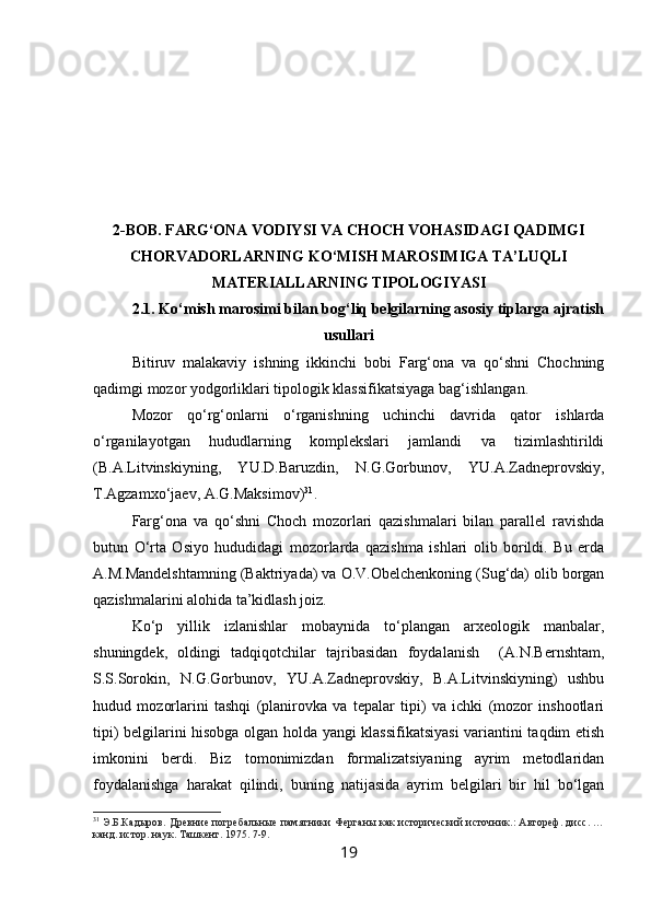 2-BOB. FARG‘ONA VODIYSI VA CHOCH VOHASIDAGI QADIMGI
CHORVADORLARNING KO‘MISH MAROSIMIGA TA’LUQLI
MATERIALLARNING TIPOLOGIYASI
2.1. Ko‘mish marosimi bilan bog‘liq belgilarning asosiy tiplarga ajratish
usullari
Bitiruv   malakaviy   ishning   ikkinchi   bobi   Farg‘ona   va   qo‘shni   Chochning
qadimgi mozor yodgorliklari tipologik klassifikatsiyaga bag‘ishlangan.
Mozor   qo‘rg‘onlarni   o‘rganishning   uchinchi   davrida   qator   ishlarda
o‘rganilayotgan   hududlarning   komplekslari   jamlandi   va   tizimlashtirildi
(B.A.Litvinskiyning,   YU.D.Baruzdin,   N.G.Gorbunov,   YU.A.Zadneprovskiy,
T.Agzamxo‘jaev, A.G.Maksimov) 31
.
Farg‘ona   va   qo‘shni   Choch   mozorlari   qazishmalari   bilan   parallel   ravishda
butun   O‘rta   Osiyo   hududidagi   mozorlarda   qazishma   ishlari   olib   borildi.   Bu   erda
A.M.Mandelshtamning (Baktriyada) va O.V.Obelchenkoning (Sug‘da) olib borgan
qazishmalarini alohida ta’kidlash joiz.
Ko‘p   yillik   izlanishlar   mobaynida   to‘plangan   arxeologik   manbalar,
shuningdek,   oldingi   tadqiqotchilar   tajribasidan   foydalanish     (A.N.Bernshtam,
S.S.Sorokin,   N.G.Gorbunov,   YU.A.Zadneprovskiy,   B.A.Litvinskiyning)   ushbu
hudud   mozorlarini   tashqi   (planirovka   va   tepalar   tipi)   va   ichki   (mozor   inshootlari
tipi) belgilarini hisobga olgan holda yangi klassifikatsiyasi  variantini taqdim etish
imkonini   berdi.   Biz   tomonimizdan   formalizatsiyaning   ayrim   metodlaridan
foydalanishga   harakat   qilindi,   buning   natijasida   ayrim   belgilari   bir   hil   bo‘lgan
31
  Э.Б.Кадыров. Древние погребальные памятники Ферганы как исторический источник.: Автореф. дисс. …
канд. истор. наук. Ташкент. 1975. 7-9.
19