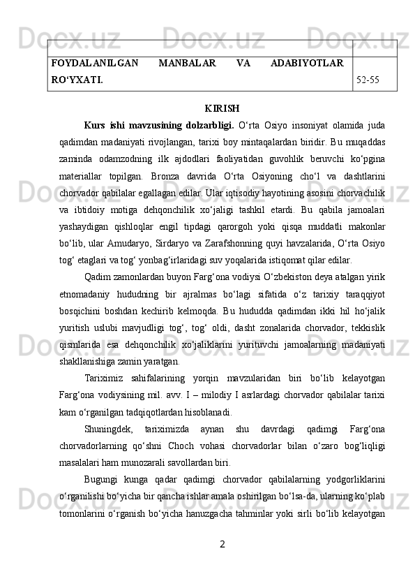 FOYDALANILGAN   MANBALAR   VA   ADABIYOTLAR
R O‘YXATI. 52-55
KIRISH
Kurs   ishi   m avzu si ning   dolzarbligi.   O‘rta   Osiyo   insoniyat   olamida   juda
qadimdan   madaniyati   rivojlangan,   tarixi   boy   mintaqalardan   biridir.   Bu   muqaddas
zaminda   odamzodning   ilk   ajdodlari   faoliyatidan   guvohlik   beruvchi   ko‘pgina
materiallar   topilgan.   Bronza   davrida   O‘rta   Osiyoning   cho‘l   va   dashtlarini
chorvador qabilalar egallagan edilar. Ular iqtisodiy hayotining asosini chorvachilik
va   ibtidoiy   motiga   dehqonchilik   xo‘jaligi   tashkil   etardi.   Bu   qabila   jamoalari
yashaydigan   qishloqlar   engil   tipdagi   qarorgoh   yoki   qisqa   muddatli   makonlar
bo‘lib,   ular   Amudaryo,   Sirdaryo   va   Zarafshonning   quyi   havzalarida,   O‘rta   Osiyo
tog‘ etaglari va tog‘ yonbag‘irlaridagi suv yoqalarida istiqomat qilar edilar.
Qadim zamonlardan buyon Farg‘ona vodiysi O‘zbekiston deya atalgan yirik
etnomadaniy   hududning   bir   ajralmas   bo‘lagi   sifatida   o‘z   tarixiy   taraqqiyot
bosqichini   boshdan   kechirib   kelmoqda.   Bu   hududda   qadimdan   ikki   hil   ho‘jalik
yuritish   uslubi   mavjudligi   tog‘,   tog‘   oldi,   dasht   zonalarida   chorvador,   tekkislik
qismlarida   esa   dehqonchilik   xo‘jaliklarini   yurituvchi   jamoalarning   madaniyati
shakllanishiga zamin yaratgan. 
Tariximiz   sahifalarining   yorqin   mavzularidan   biri   bo‘lib   kelayotgan
Farg‘ona  vodiysining mil.  avv. I  –  milodiy I  asrlardagi   chorvador   qabilalar   tarixi
kam o‘rganilgan tadqiqotlardan hisoblanadi.
Shuningdek,   tariximizda   aynan   shu   davrdagi   qadimgi   Farg‘ona
chorvadorlarning   qo‘shni   Choch   vohasi   chorvadorlar   bilan   o‘zaro   bog‘liqligi
masalalari ham munozarali savollardan biri. 
Bugungi   kunga   qadar   qadimgi   chorvador   qabilalarning   yodgorliklarini
o‘rganilishi bo‘yicha bir qancha ishlar amala oshirilgan bo‘lsa-da, ularning ko‘plab
tomonlarini  o‘rganish  bo‘yicha  hanuzgacha  tahminlar  yoki  sirli  bo‘lib kelayotgan
2 