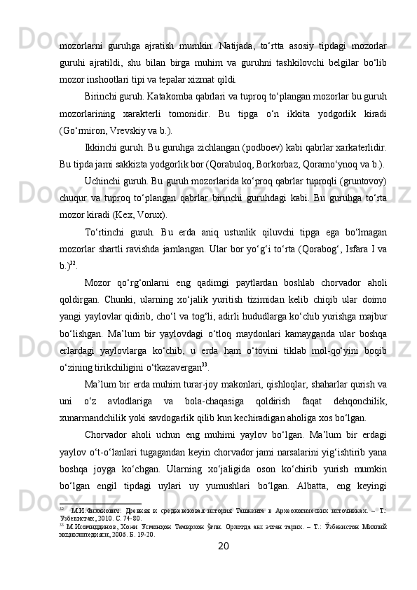 mozorlarni   guruhga   ajratish   mumkin.   Natijada,   to‘rtta   asosiy   tipdagi   mozorlar
guruhi   ajratildi,   shu   bilan   birga   muhim   va   guruhni   tashkilovchi   belgilar   bo‘lib
mozor inshootlari tipi va tepalar xizmat qildi.
Birinchi guruh. Katakomba qabrlari va tuproq to‘plangan mozorlar bu guruh
mozorlarining   xarakterli   tomonidir.   Bu   tipga   o‘n   ikkita   yodgorlik   kiradi
(Go‘rmiron, Vrevskiy va b.).
Ikkinchi guruh. Bu guruhga zichlangan (podboev) kabi qabrlar xarkaterlidir.
Bu tipda jami sakkizta yodgorlik bor (Qorabuloq, Borkorbaz, Qoramo‘ynoq va b.).
Uchinchi guruh. Bu guruh mozorlarida ko‘proq qabrlar tuproqli (gruntovoy)
chuqur   va   tuproq   to‘plangan   qabrlar   birinchi   guruhdagi   kabi.   Bu   guruhga   to‘rta
mozor kiradi (Kex, Vorux).
To‘rtinchi   guruh.   Bu   erda   aniq   ustunlik   qiluvchi   tipga   ega   bo‘lmagan
mozorlar  shartli ravishda jamlangan. Ular  bor yo‘g‘i  to‘rta (Qorabog‘, Isfara I va
b.) 32
.
Mozor   qo‘rg‘onlarni   eng   qadimgi   paytlardan   boshlab   chorvador   aholi
qoldirgan.   Chunki,   ularning   xo‘jalik   yuritish   tizimidan   kelib   chiqib   ular   doimo
yangi yaylovlar qidirib, cho‘l va tog‘li, adirli hududlarga ko‘chib yurishga majbur
bo‘lishgan.   Ma’lum   bir   yaylovdagi   o‘tloq   maydonlari   kamayganda   ular   boshqa
erlardagi   yaylovlarga   ko‘chib,   u   erda   ham   o‘tovini   tiklab   mol-qo‘yini   boqib
o‘zining tirikchiligini o‘tkazavergan 33
.
Ma’lum bir erda muhim turar-joy makonlari, qishloqlar, shaharlar qurish va
uni   o‘z   avlodlariga   va   bola-chaqasiga   qoldirish   faqat   dehqonchilik,
xunarmandchilik yoki savdogarlik qilib kun kechiradigan aholiga xos bo‘lgan.
Chorvador   aholi   uchun   eng   muhimi   yaylov   bo‘lgan.   Ma’lum   bir   erdagi
yaylov o‘t-o‘lanlari tugagandan keyin chorvador jami narsalarini yig‘ishtirib yana
boshqa   joyga   ko‘chgan.   Ularning   xo‘jaligida   oson   ko‘chirib   yurish   mumkin
bo‘lgan   engil   tipdagi   uylari   uy   yumushlari   bo‘lgan.   Albatta,   eng   keyingi
32
    М.И.Филанович.   Древняя   и   средневековая   история   Ташкента   в   Археологических   источниках.   –   Т.:
Узбекистан, 2010. С. 74-80. 
33
  М.Исомиддинов,   Хожи   Усмонҳон   Темирхон   ўғли.   Орлотда   акс   этган   тарих.   –   Т.:   Ўзбекистон   Миллий
энциклопедияси, 2006. Б. 19-20.
20