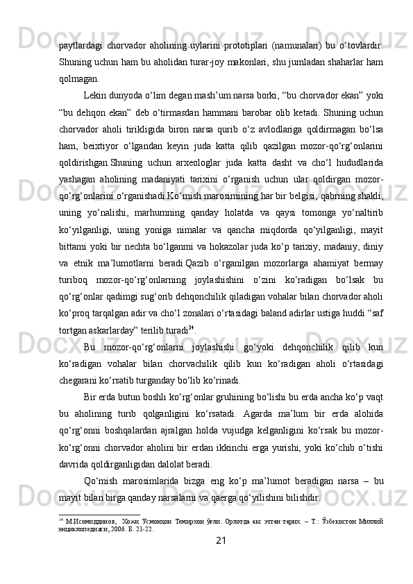 paytlardagi   chorvador   aholining   uylarini   prototiplari   (namunalari)   bu   o‘tovlardir.
Shuning uchun ham bu aholidan turar-joy makonlari, shu jumladan shaharlar ham
qolmagan.
Lekin dunyoda o‘lim degan mash’um narsa borki, “bu chorvador ekan” yoki
“bu   dehqon   ekan”   deb   o‘tirmasdan   hammani   barobar   olib   ketadi.   Shuning   uchun
chorvador   aholi   tirikligida   biron   narsa   qurib   o‘z   avlodlariga   qoldirmagan   bo‘lsa
ham,   beixtiyor   o‘lgandan   keyin   juda   katta   qilib   qazilgan   mozor-qo‘rg‘onlarini
qoldirishgan.Shuning   uchun   arxeologlar   juda   katta   dasht   va   cho‘l   hududlarida
yashagan   aholining   madaniyati   tarixini   o‘rganish   uchun   ular   qoldirgan   mozor-
qo‘rg‘onlarini o‘rganishadi.Ko‘mish marosimining har bir belgisi, qabrning shakli,
uning   yo‘nalishi,   marhumning   qanday   holatda   va   qaysi   tomonga   yo‘naltirib
ko‘yilganligi,   uning   yoniga   nimalar   va   qancha   miqdorda   qo‘yilganligi,   mayit
bittami  yoki  bir  nechta  bo‘lganmi  va  hokazolar   juda  ko‘p tarixiy, madaniy,  diniy
va   etnik   ma’lumotlarni   beradi.Qazib   o‘rganilgan   mozorlarga   ahamiyat   bermay
turiboq   mozor-qo‘rg‘onlarning   joylashishini   o‘zini   ko‘radigan   bo‘lsak   bu
qo‘rg‘onlar qadimgi sug‘orib dehqonchilik qiladigan vohalar bilan chorvador aholi
ko‘proq tarqalgan adir va cho‘l zonalari o‘rtasidagi baland adirlar ustiga huddi “saf
tortgan askarlarday” terilib turadi 34
.
Bu   mozor-qo‘rg‘onlarni   joylashishi   go‘yoki   dehqonchilik   qilib   kun
ko‘radigan   vohalar   bilan   chorvachilik   qilib   kun   ko‘radigan   aholi   o‘rtasidagi
chegarani ko‘rsatib turganday bo‘lib ko‘rinadi.
Bir erda butun boshli ko‘rg‘onlar gruhining bo‘lishi bu erda ancha ko‘p vaqt
bu   aholining   turib   qolganligini   ko‘rsatadi.   Agarda   ma’lum   bir   erda   alohida
qo‘rg‘onni   boshqalardan   ajralgan   holda   vujudga   kelganligini   ko‘rsak   bu   mozor-
ko‘rg‘onni   chorvador   aholini  bir  erdan  ikkinchi  erga  yurishi,  yoki  ko‘chib  o‘tishi
davrida qoldirganligidan dalolat beradi.
Qo‘mish   marosimlarida   bizga   eng   ko‘p   ma’lumot   beradigan   narsa   –   bu
mayit bilan birga qanday narsalarni va qaerga qo‘yilishini bilishdir.
34
  М.Исомиддинов,     Хожи   Усмонҳон   Темирхон   ўғли.   Орлотда   акс   этган   тарих.   –   Т.:   Ўзбекистон   Миллий
энциклопедияси, 2006. Б. 21-22. 
21