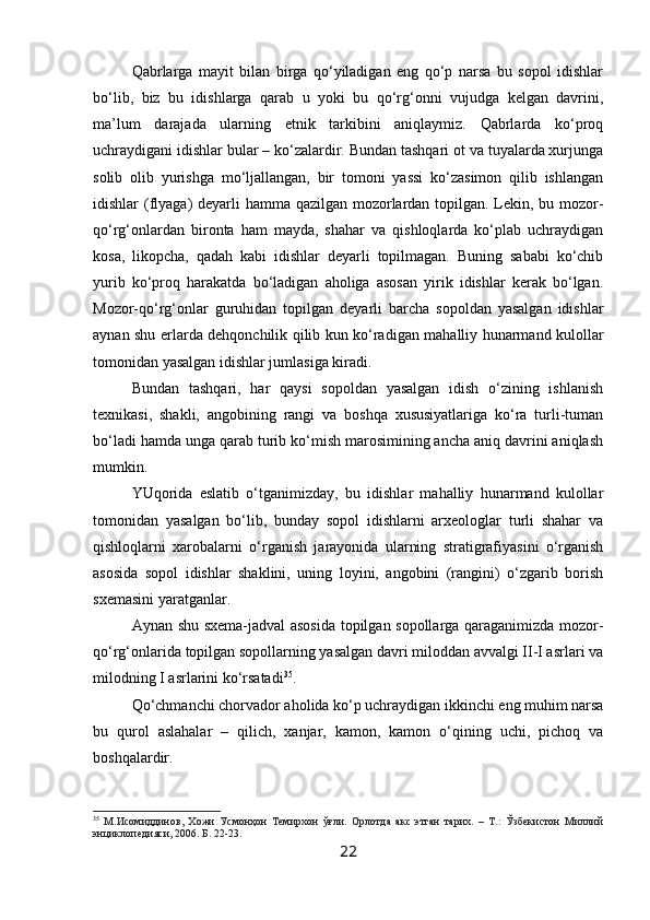 Qabrlarga   mayit   bilan   birga   qo‘yiladigan   eng   qo‘p   narsa   bu   sopol   idishlar
bo‘lib,   biz   bu   idishlarga   qarab   u   yoki   bu   qo‘rg‘onni   vujudga   kelgan   davrini,
ma’lum   darajada   ularning   etnik   tarkibini   aniqlaymiz.   Qabrlarda   ko‘proq
uchraydigani idishlar bular – ko‘zalardir. Bundan tashqari ot va tuyalarda xurjunga
solib   olib   yurishga   mo‘ljallangan,   bir   tomoni   yassi   ko‘zasimon   qilib   ishlangan
idishlar (flyaga) deyarli hamma qazilgan mozorlardan topilgan. Lekin, bu mozor-
qo‘rg‘onlardan   bironta   ham   mayda,   shahar   va   qishloqlarda   ko‘plab   uchraydigan
kosa,   likopcha,   qadah   kabi   idishlar   deyarli   topilmagan.   Buning   sababi   ko‘chib
yurib   ko‘proq   harakatda   bo‘ladigan   aholiga   asosan   yirik   idishlar   kerak   bo‘lgan.
Mozor-qo‘rg‘onlar   guruhidan   topilgan   deyarli   barcha   sopoldan   yasalgan   idishlar
aynan shu erlarda dehqonchilik qilib kun ko‘radigan mahalliy hunarmand kulollar
tomonidan yasalgan idishlar jumlasiga kiradi.
Bundan   tashqari,   har   qaysi   sopoldan   yasalgan   idish   o‘zining   ishlanish
texnikasi,   shakli,   angobining   rangi   va   boshqa   xususiyatlariga   ko‘ra   turli-tuman
bo‘ladi hamda unga qarab turib ko‘mish marosimining ancha aniq davrini aniqlash
mumkin.
YUqorida   eslatib   o‘tganimizday,   bu   idishlar   mahalliy   hunarmand   kulollar
tomonidan   yasalgan   bo‘lib,   bunday   sopol   idishlarni   arxeologlar   turli   shahar   va
qishloqlarni   xarobalarni   o‘rganish   jarayonida   ularning   stratigrafiyasini   o‘rganish
asosida   sopol   idishlar   shaklini,   uning   loyini,   angobini   (rangini)   o‘zgarib   borish
sxemasini yaratganlar.
Aynan shu sxema-jadval asosida topilgan sopollarga qaraganimizda mozor-
qo‘rg‘onlarida topilgan sopollarning yasalgan davri miloddan avvalgi II-I asrlari va
milodning I asrlarini ko‘rsatadi 35
.
Qo‘chmanchi chorvador aholida ko‘p uchraydigan ikkinchi eng muhim narsa
bu   qurol   aslahalar   –   qilich,   xanjar,   kamon,   kamon   o‘qining   uchi,   pichoq   va
boshqalardir.
35
  М.Исомиддинов,   Хожи   Усмонҳон   Темирхон   ўғли.   Орлотда   акс   этган   тарих.   –   Т.:   Ўзбекистон   Миллий
энциклопедияси, 2006. Б. 22-23.
22