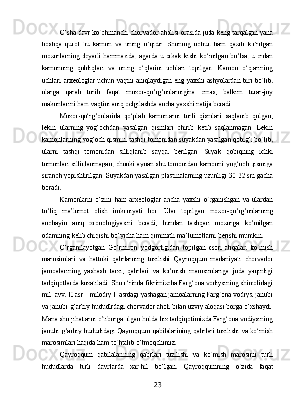 O‘sha davr ko‘chmanchi chorvador aholisi orasida juda keng tarqalgan yana
boshqa   qurol   bu   kamon   va   uning   o‘qidir.   Shuning   uchun   ham   qazib   ko‘rilgan
mozorlarning  deyarli   hammasida,   agarda   u  erkak   kishi   ko‘milgan  bo‘lsa,   u  erdan
kamonning   qoldiqlari   va   uning   o‘qlarini   uchlari   topilgan.   Kamon   o‘qlarining
uchlari arxeologlar uchun vaqtni aniqlaydigan eng yaxshi ashyolardan biri bo‘lib,
ularga   qarab   turib   faqat   mozor-qo‘rg‘onlarnigina   emas,   balkim   turar-joy
makonlarini ham vaqtini aniq belgilashda ancha yaxshi natija beradi.
Mozor-qo‘rg‘onlarida   qo‘plab   kamonlarni   turli   qismlari   saqlanib   qolgan,
lekin   ularning   yog‘ochdan   yasalgan   qismlari   chirib   ketib   saqlanmagan.   Lekin
kamonlarning yog‘och qismini tashqi tomonidan suyakdan yasalgan qobig‘i bo‘lib,
ularni   tashqi   tomonidan   silliqlanib   sayqal   berilgan.   Suyak   qobiqning   ichki
tomonlari silliqlanmagan, chunki aynan shu tomonidan kamonni yog‘och qismiga
siranch yopishtirilgan. Suyakdan yasalgan plastinalarning uzunligi 30-32 sm gacha
boradi.
Kamonlarni   o‘zini   ham   arxeologlar   ancha   yaxshi   o‘rganishgan   va   ulardan
to‘liq   ma’lumot   olish   imkoniyati   bor.   Ular   topilgan   mozor-qo‘rg‘onlarning
anchayin   aniq   xronologiyasini   beradi,   bundan   tashqari   mozorga   ko‘milgan
odamning kelib chiqishi bo‘yicha ham qimmatli ma’lumotlarni berishi mumkin.
O‘rganilayotgan   Go‘rmiron   yodgorligidan   topilgan   osori-atiqalar,   ko‘mish
marosimlari   va   hattoki   qabrlarning   tuzilishi   Qayroqqum   madaniyati   chorvador
jamoalarining   yashash   tarzi,   qabrlari   va   ko‘mish   marosimlariga   juda   yaqinligi
tadqiqotlarda kuzatiladi. Shu o‘rinda fikrimizcha Farg‘ona vodiysining shimolidagi
mil. avv. II asr – milodiy I  asrdagi yashagan jamoalarning Farg‘ona vodiysi janubi
va janubi-g‘arbiy hududlrdagi chorvador aholi bilan uzviy aloqasi borga o‘xshaydi.
Mana shu jihatlarni e’tiborga olgan holda biz tadqiqotimizda Farg‘ona vodiysining
janubi g‘arbiy hududidagi Qayroqqum qabilalarining qabrlari tuzilishi va ko‘mish
marosimlari haqida ham to‘htalib o‘tmoqchimiz.
Qayroqqum   qabilalarining   qabrlari   tuzilishi   va   ko‘mish   marosimi   turli
hududlarda   turli   davrlarda   xar-hil   bo‘lgan.   Qayroqqumning   o‘zida   faqat
23