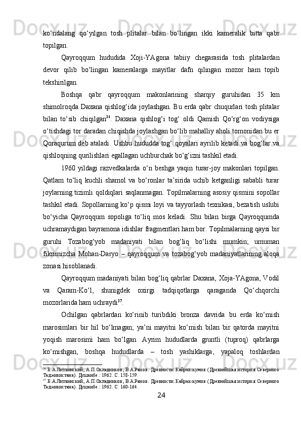 ko‘ndalang   qo‘yilgan   tosh   plitalar   bilan   bo‘lingan   ikki   kameralik   bitta   qabr
topilgan. 
Qayroqqum   hududida   Xoji-YAgona   tabiiy   chegarasida   tosh   plitalardan
devor   qilib   bo‘lingan   kameralarga   mayitlar   dafn   qilingan   mozor   ham   topib
tekshirilgan.
Boshqa   qabr   qayroqqum   makonlarining   sharqiy   guruhidan   35   km
shimolroqda Daxana qishlog‘ida joylashgan. Bu erda qabr chuqurlari tosh plitalar
bilan   to‘sib   chiqilgan 36
.   Daxana   qishlog‘i   tog‘   oldi   Qamish   Qo‘rg‘on   vodiysiga
o‘tishdagi tor daradan chiqishda joylashgan bo‘lib mahalliy aholi tomonidan bu er
Qoraqurum deb ataladi. Ushbu hududda tog‘ qoyalari ayrilib ketadi va bog‘lar va
qishloqning qurilishlari egallagan uchburchak bo‘g‘izni tashkil etadi.
1960   yildagi   razvedkalarda   o‘n   beshga   yaqin   turar-joy   makonlari   topilgan.
Qatlam   to‘liq   kuchli   shamol   va   bo‘ronlar   ta’sirida   uchib   ketganligi   sababli   turar
joylarning tizimli qoldiqlari saqlanmagan. Topilmalarning asosiy qismini  sopollar
tashkil etadi. Sopollarning ko‘p qismi loyi va tayyorlash texnikasi, bezatish uslubi
bo‘yicha   Qayroqqum   sopoliga   to‘liq   mos   keladi.   Shu   bilan   birga   Qayroqqumda
uchramaydigan bayramona idishlar fragmentlari ham bor. Topilmalarning qaysi bir
guruhi   Tozabog‘yob   madaniyati   bilan   bog‘liq   bo‘lishi   mumkin;   umuman
fikrimizcha   Mohan-Daryo   –   qayroqqum   va   tozabog‘yob   madaniyatlarining   aloqa
zonasi hisoblanadi.
Qayroqqum madaniyati  bilan bog‘liq qabrlar Daxana, Xoja-YAgona, Vodil
va   Qaram-Ko‘l,   shunigdek   oxirgi   tadqiqotlarga   qaraganda   Qo‘chqorchi
mozorlarida ham uchraydi 37
.
Ochilgan   qabrlardan   ko‘rinib   turibdiki   bronza   davrida   bu   erda   ko‘mish
marosimlari   bir   hil   bo‘lmagan;   ya’ni   mayitni   ko‘mish   bilan   bir   qatorda   mayitni
yoqish   marosimi   ham   bo‘lgan.   Ayrim   hududlarda   gruntli   (tuproq)   qabrlarga
ko‘mishgan,   boshqa   hududlarda   –   tosh   yashiklarga,   yapaloq   toshlardan
36
  Б.А.Литвинский,  А.П.Окладников,  В.А.Ранов.   Древности  Кайрак-кумов  (Древнейшая  история  Северного
Таджикистана). Душанбе .:  1962. С.  158-159. 
37
  Б.А.Литвинский,  А.П.Окладников,  В.А.Ранов.   Древности  Кайрак-кумов  (Древнейшая  история  Северного
Таджикистана). Душанбе .:  1962. С.  160-164.
24