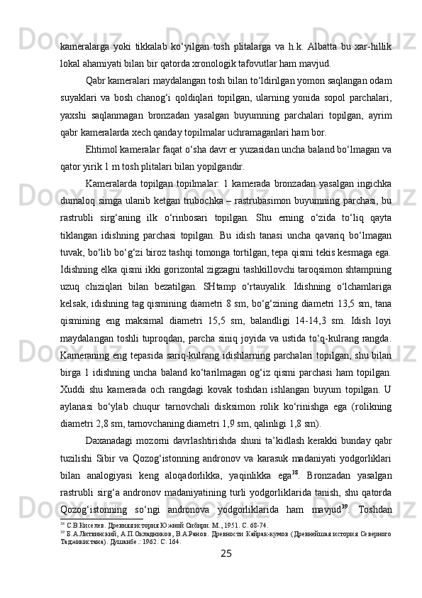 kameralarga   yoki   tikkalab   ko‘yilgan   tosh   plitalarga   va   h.k.   Albatta   bu   xar-hillik
lokal ahamiyati bilan bir qatorda xronologik tafovutlar ham mavjud.
Qabr kameralari maydalangan tosh bilan to‘ldirilgan yomon saqlangan odam
suyaklari   va   bosh   chanog‘i   qoldiqlari   topilgan,   ularning   yonida   sopol   parchalari,
yaxshi   saqlanmagan   bronzadan   yasalgan   buyumning   parchalari   topilgan,   ayrim
qabr kameralarda xech qanday topilmalar uchramaganlari ham bor.
Ehtimol kameralar faqat o‘sha davr er yuzasidan uncha baland bo‘lmagan va
qator yirik 1 m tosh plitalari bilan yopilgandir.
Kameralarda   topilgan   topilmalar:   1   kamerada   bronzadan   yasalgan   ingichka
dumaloq simga ulanib ketgan trubochka – rastrubasimon buyumning parchasi, bu
rastrubli   sirg‘aning   ilk   o‘rinbosari   topilgan.   Shu   erning   o‘zida   to‘liq   qayta
tiklangan   idishning   parchasi   topilgan.   Bu   idish   tanasi   uncha   qavariq   bo‘lmagan
tuvak, bo‘lib bo‘g‘zi biroz tashqi tomonga tortilgan, tepa qismi tekis kesmaga ega.
Idishning elka qismi ikki gorizontal zigzagni tashkillovchi taroqsimon shtampning
uzuq   chiziqlari   bilan   bezatilgan.   SHtamp   o‘rtauyalik.   Idishning   o‘lchamlariga
kelsak, idishning tag qismining diametri 8 sm, bo‘g‘zining diametri 13,5 sm, tana
qismining   eng   maksimal   diametri   15,5   sm,   balandligi   14-14,3   sm.   Idish   loyi
maydalangan toshli  tuproqdan, parcha siniq joyida va ustida to‘q-kulrang rangda.
Kameraning eng tepasida sariq-kulrang idishlarning parchalari topilgan, shu bilan
birga   1  idishning   uncha   baland   ko‘tarilmagan   og‘iz   qismi   parchasi   ham   topilgan.
Xuddi   shu   kamerada   och   rangdagi   kovak   toshdan   ishlangan   buyum   topilgan.   U
aylanasi   bo‘ylab   chuqur   tarnovchali   disksimon   rolik   ko‘rinishga   ega   (rolikning
diametri 2,8 sm, tarnovchaning diametri 1,9 sm, qalinligi 1,8 sm).
Daxanadagi   mozorni   davrlashtirishda   shuni   ta’kidlash   kerakki   bunday   qabr
tuzilishi   Sibir   va   Qozog‘istonning   andronov   va   karasuk   madaniyati   yodgorliklari
bilan   analogiyasi   keng   aloqadorlikka,   yaqinlikka   ega 38
.   Bronzadan   yasalgan
rastrubli   sirg‘a   andronov   madaniyatining   turli   yodgorliklarida   tanish,   shu   qatorda
Qozog‘istonning   so‘ngi   andronova   yodgorliklarida   ham   mavjud 39
.   Toshdan
38
 С.В.Киселев. Древняя история Южной Сибири. М., 1951. С. 68-74.  
39
  Б.А.Литвинский,  А.П.Окладников,  В.А.Ранов.   Древности  Кайрак-кумов  (Древнейшая  история  Северного
Таджикистана). Душанбе .:  1962. С.  164. 
25