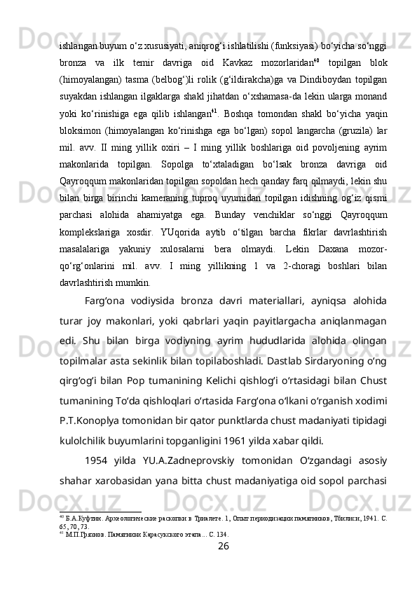 ishlangan buyum o‘z xususiyati, aniqrog‘i ishlatilishi (funksiyasi) bo‘yicha so‘nggi
bronza   va   ilk   temir   davriga   oid   Kavkaz   mozorlaridan 40
  topilgan   blok
(himoyalangan)   tasma   (belbog‘)li   rolik   (g‘ildirakcha)ga   va   Dindiboydan   topilgan
suyakdan ishlangan ilgaklarga shakl  jihatdan o‘xshamasa-da lekin ularga monand
yoki   ko‘rinishiga   ega   qilib   ishlangan 41
.   Boshqa   tomondan   shakl   bo‘yicha   yaqin
bloksimon   (himoyalangan   ko‘rinishga   ega   bo‘lgan)   sopol   langarcha   (gruzila)   lar
mil.   avv.   II   ming   yillik   oxiri   –   I   ming   yillik   boshlariga   oid   povoljening   ayrim
makonlarida   topilgan.   Sopolga   to‘xtaladigan   bo‘lsak   bronza   davriga   oid
Qayroqqum makonlaridan topilgan sopoldan hech qanday farq qilmaydi, lekin shu
bilan   birga   birinchi   kameraning   tuproq   uyumidan   topilgan   idishning   og‘iz   qismi
parchasi   alohida   ahamiyatga   ega.   Bunday   venchiklar   so‘nggi   Qayroqqum
komplekslariga   xosdir.   YUqorida   aytib   o‘tilgan   barcha   fikrlar   davrlashtirish
masalalariga   yakuniy   xulosalarni   bera   olmaydi.   Lekin   Daxana   mozor-
qo‘rg‘onlarini   mil.   avv.   I   ming   yillikning   1   va   2-choragi   boshlari   bilan
davrlashtirish mumkin.
Farg‘ona   vodiysida   bronza   davri   materiallari,   ayniqsa   alohida
turar   joy   makonlari,   yoki   qabrlari   yaqin   payitlargacha   aniqlanmagan
edi.   Shu   bilan   birga   vodiyning   ayrim   hududlarida   alohida   olingan
topilmalar asta sekinlik bilan topilaboshladi. Dastlab Sirdaryoning o‘ng
qirg‘og‘i   bilan   Pop   tumanining   Kelichi   qishlog‘i   o‘rtasidagi   bilan   Chust
tumanining To‘da qishloqlari o‘rtasida Farg‘ona o‘lkani o‘rganish xodimi
P.T.Konoplya tomonidan bir qator punktlarda chust madaniyati tipidagi
kulolchilik buyumlarini topganligini 1961 yilda xabar qildi.
1954   yilda   YU.A.Zadneprovskiy   tomonidan   O‘zgandagi   asosiy
shahar  xarobasidan  yana   bitta   chust   madaniyatiga   oid  sopol  parchasi
40
 Б.А.Куфтин. Археологические раскопки в Триалете. 1,  Опыт периодизации памятников, Тбилиси, 1941. С.
65, 70, 73.
41
 М.П.Грязнов. Памятники Карасукского этапа... С. 134. 
26