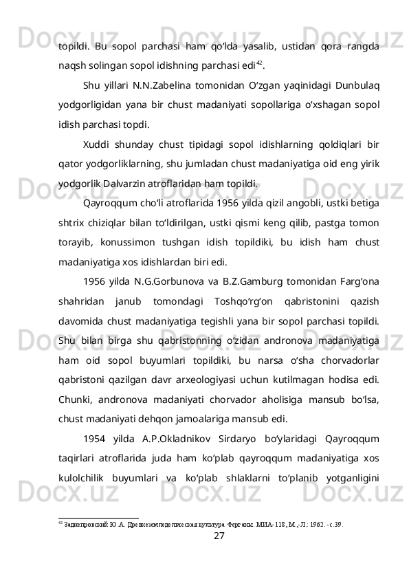 topildi.   Bu   sopol   parchasi   ham   qo‘lda   yasalib,   ustidan   qora   rangda
naqsh solingan sopol idishning parchasi edi 42
.
Shu   yillari   N.N.Zabelina   tomonidan   O‘zgan   yaqinidagi   Dunbulaq
yodgorligidan   yana   bir   chust   madaniyati   sopollariga   o‘xshagan   sopol
idish parchasi topdi.
Xuddi   shunday   chust   tipidagi   sopol   idishlarning   qoldiqlari   bir
qator yodgorliklarning, shu jumladan chust madaniyatiga oid eng yirik
yodgorlik Dalvarzin atroflaridan ham topildi.
Qayroqqum cho‘li atroflarida 1956 yilda qizil angobli, ustki betiga
shtrix   chiziqlar   bilan   to‘ldirilgan,   ustki   qismi   keng   qilib,   pastga   tomon
torayib,   konussimon   tushgan   idish   topildiki,   bu   idish   ham   chust
madaniyatiga xos idishlardan biri edi.
1956   yilda   N.G.Gorbunova   va   B.Z.Gamburg   tomonidan   Farg‘ona
shahridan   janub   tomondagi   Toshqo‘rg‘on   qabristonini   qazish
davomida   chust   madaniyatiga   tegishli   yana   bir   sopol   parchasi   topildi.
Shu   bilan   birga   shu   qabristonning   o‘zidan   andronova   madaniyatiga
ham   oid   sopol   buyumlari   topildiki,   bu   narsa   o‘sha   chorvadorlar
qabristoni   qazilgan   davr   arxeologiyasi   uchun   kutilmagan   hodisa   edi.
Chunki,   andronova   madaniyati   chorvador   aholisiga   mansub   bo‘lsa,
chust madaniyati dehqon jamoalariga mansub edi.
1954   yilda   A.P.Okladnikov   Sirdaryo   bo‘ylaridagi   Qayroqqum
taqirlari   atroflarida   juda   ham   ko‘plab   qayroqqum   madaniyatiga   xos
kulolchilik   buyumlari   va   ko‘plab   shlaklarni   to‘planib   yotganligini
42
 Заднепровский Ю.А. Древнеземледельческая культура Ферганы. МИА-118, М.,-Л.: 1962. -с.39.
27