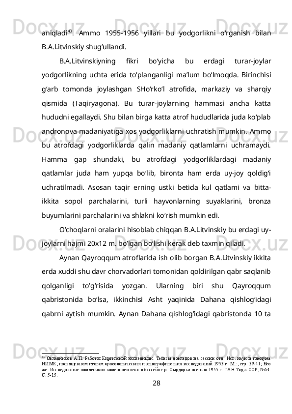 aniqladi 43
.   Ammo   1955-1956   yillari   bu   yodgorlikni   o‘rganish   bilan
B.A.Litvinskiy shug‘ullandi.
B.A.Litvinskiyning   fikri   bo‘yicha   bu   erdagi   turar-joylar
yodgorlikning   uchta   erida   to‘planganligi   ma’lum   bo‘lmoqda.   Birinchisi
g‘arb   tomonda   joylashgan   SHo‘rko‘l   atrofida,   markaziy   va   sharqiy
qismida   (Taqiryagona).   Bu   turar-joylarning   hammasi   ancha   katta
hududni egallaydi. Shu bilan birga katta atrof hududlarida juda ko‘plab
andronova madaniyatiga xos yodgorliklarni uchratish mumkin. Ammo
bu   atrofdagi   yodgorliklarda   qalin   madaniy   qatlamlarni   uchramaydi.
Hamma   gap   shundaki,   bu   atrofdagi   yodgorliklardagi   madaniy
qatlamlar   juda   ham   yupqa   bo‘lib,   bironta   ham   erda   uy-joy   qoldig‘i
uchratilmadi.   Asosan   taqir   erning   ustki   betida   kul   qatlami   va   bitta-
ikkita   sopol   parchalarini,   turli   hayvonlarning   suyaklarini,   bronza
buyumlarini parchalarini va shlakni ko‘rish mumkin edi.
O‘choqlarni oralarini hisoblab chiqqan B.A.Litvinskiy bu erdagi uy-
joylarni hajmi 20x12 m. bo‘lgan bo‘lishi kerak deb taxmin qiladi.
Aynan Qayroqqum atroflarida ish olib borgan B.A.Litvinskiy ikkita
erda xuddi shu davr chorvadorlari tomonidan qoldirilgan qabr saqlanib
qolganligi   to‘g‘risida   yozgan.   Ularning   biri   shu   Qayroqqum
qabristonida   bo‘lsa,   ikkinchisi   Asht   yaqinida   Dahana   qishlog‘idagi
qabrni   aytish   mumkin.   Aynan   Dahana   qishlog‘idagi   qabristonda   10   ta
43
  Окладников   А.П.   Работы   Киргизской   экспедиции.   Тезисы   докладов   на   сессии   отд.   Ист.   наук   и   пленума
ИИМК, посвященном итогам археологических и этнографических исследований 1953 г. М.:, стр. 39-41; Его
же. Исследование памятников каменного века в бассейне р. Сырдарьи осенью 1955 г. ТАН Тадж.ССР, №63.
С. 5-15.
28