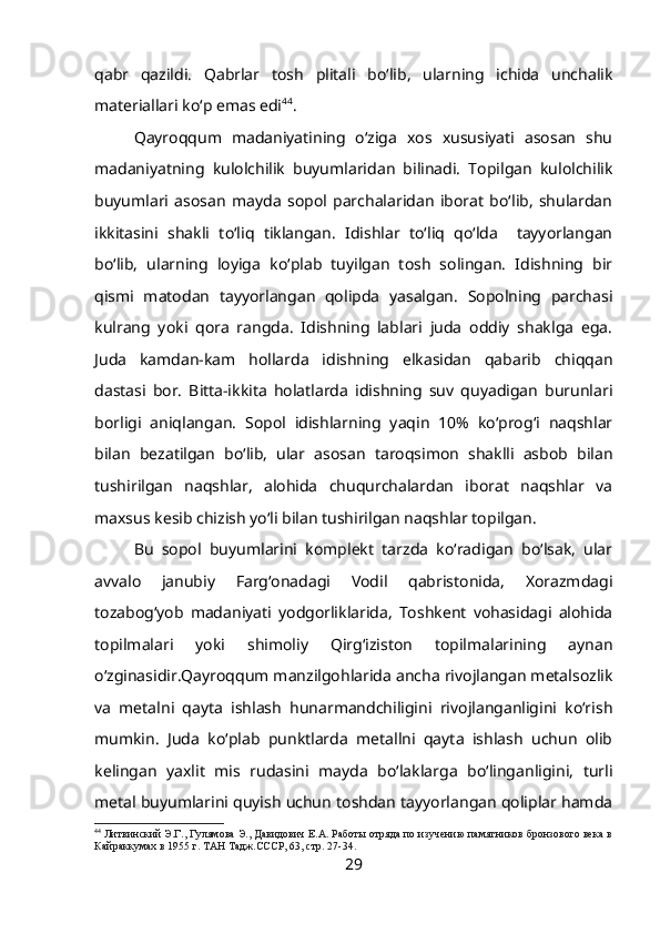 qabr   qazildi.   Qabrlar   tosh   plitali   bo‘lib,   ularning   ichida   unchalik
materiallari ko‘p emas edi 44
. 
Qayroqqum   madaniyatining   o‘ziga   xos   xususiyati   asosan   shu
madaniyatning   kulolchilik   buyumlaridan   bilinadi.   Topilgan   kulolchilik
buyumlari   asosan   mayda   sopol   parchalaridan   iborat   bo‘lib,   shulardan
ikkitasini   shakli   to‘liq   tiklangan.   Idishlar   to‘liq   qo‘lda     tayyorlangan
bo‘lib,   ularning   loyiga   ko‘plab   tuyilgan   tosh   solingan.   Idishning   bir
qismi   matodan   tayyorlangan   qolipda   yasalgan.   Sopolning   parchasi
kulrang   yoki   qora   rangda.   Idishning   lablari   juda   oddiy   shaklga   ega.
Juda   kamdan-kam   hollarda   idishning   elkasidan   qabarib   chiqqan
dastasi   bor.   Bitta-ikkita   holatlarda   idishning   suv   quyadigan   burunlari
borligi   aniqlangan.   Sopol   idishlarning   yaqin   10%   ko‘prog‘i   naqshlar
bilan   bezatilgan   bo‘lib,   ular   asosan   taroqsimon   shaklli   asbob   bilan
tushirilgan   naqshlar,   alohida   chuqurchalardan   iborat   naqshlar   va
maxsus kesib chizish yo‘li bilan tushirilgan naqshlar topilgan.
Bu   sopol   buyumlarini   komplekt   tarzda   ko‘radigan   bo‘lsak,   ular
avvalo   janubiy   Farg‘onadagi   Vodil   qabristonida,   Xorazmdagi
tozabog‘yob   madaniyati   yodgorliklarida,   Toshkent   vohasidagi   alohida
topilmalari   yoki   shimoliy   Qirg‘iziston   topilmalarining   aynan
o‘zginasidir.Qayroqqum manzilgohlarida ancha rivojlangan metalsozlik
va   metalni   qayta   ishlash   hunarmandchiligini   rivojlanganligini   ko‘rish
mumkin.   Juda   ko‘plab   punktlarda   metallni   qayta   ishlash   uchun   olib
kelingan   yaxlit   mis   rudasini   mayda   bo‘laklarga   bo‘linganligini,   turli
metal buyumlarini quyish uchun toshdan tayyorlangan qoliplar hamda
44
 Литвинский Э.Г., Гулямова Э., Давидович Е.А. Работы отряда по изучению памятников бронзового века в
Кайраккумах в 1955 г. ТАН Тадж.СССР, 63, стр.   27-34.
29