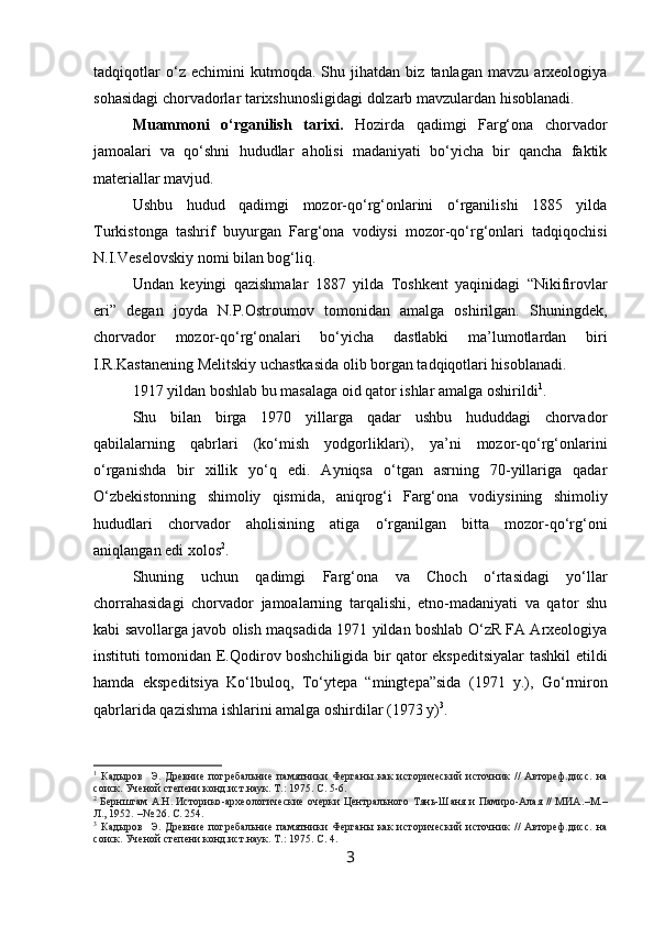 tadqiqotlar   o‘z   echimini   kutmoqda.   Shu   jihatdan   biz   tanlagan   mavzu   arxeologiya
sohasidagi chorvadorlar tarixshunosligidagi dolzarb mavzulardan hisoblanadi.
Muammoni   o‘rganilish   tarixi.   Hozirda   qadimgi   Farg‘ona   chorvador
jamoalari   va   qo‘shni   hududlar   aholisi   madaniyati   bo‘yicha   bir   qancha   faktik
materiallar mavjud.
Ushbu   hudud   qadimgi   mozor-qo‘rg‘onlarini   o‘rganilishi   1885   yilda
Turkistonga   tashrif   buyurgan   Farg‘ona   vodiysi   mozor-qo‘rg‘onlari   tadqiqochisi
N.I.Veselovskiy nomi bilan bog‘liq.
Undan   keyingi   qazishmalar   1887   yilda   Toshkent   yaqinidagi   “Nikifirovlar
eri”   degan   joyda   N.P.Ostroumov   tomonidan   amalga   oshirilgan.   Shuningdek,
chorvador   mozor-qo‘rg‘onalari   bo‘yicha   dastlabki   ma’lumotlardan   biri
I.R.Kastanening Melitskiy uchastkasida olib borgan tadqiqotlari hisoblanadi.
1917 yildan boshlab bu masalaga oid qator ishlar amalga oshirildi 1
.  
Shu   bilan   birga   1970   yillarga   qadar   ushbu   hududdagi   chorvador
qabilalarning   qabrlari   (ko‘mish   yodgorliklari),   ya’ni   mozor-qo‘rg‘onlarini
o‘rganishda   bir   xillik   yo‘q   edi.   Ayniqsa   o‘tgan   asrning   70-yillariga   qadar
O‘zbekistonning   shimoliy   qismida,   aniqrog‘i   Farg‘ona   vodiysining   shimoliy
hududlari   chorvador   aholisining   atiga   o‘rganilgan   bitta   mozor-qo‘rg‘oni
aniqlangan edi xolos 2
.
Shuning   uchun   qadimgi   Farg‘ona   va   Choch   o‘rtasidagi   yo‘llar
chorrahasidagi   chorvador   jamoalarning   tarqalishi,   etno-madaniyati   va   qator   shu
kabi savollarga javob olish maqsadida 1971 yildan boshlab O‘zR FA Arxeologiya
instituti tomonidan E.Qodirov boshchiligida bir qator ekspeditsiyalar tashkil etildi
hamda   ekspeditsiya   Ko‘lbuloq,   To‘ytepa   “mingtepa”sida   (1971   y.),   Go‘rmiron
qabrlarida qazishma ishlarini amalga oshirdilar (1973 y) 3
.
1
  Кадыров     Э.   Древние   погребальние   памятники   Ферганы   как   исторический   источник   //   Автореф.дисс.   на
соиск. Ученой степени конд.ист.наук. Т.:  1975.  С. 5-6.
2
  Бернштам А.Н. Историко - археологические очерки Центрального Тянь-Шаня и Памиро-Алая // МИА. – М. –
Л., 1952.  – № 26.  С. 254.
3
  Кадыров     Э.   Древние   погребальние   памятники   Ферганы   как   исторический   источник   //   Автореф.дисс.   на
соиск. Ученой степени конд.ист.наук. Т.:  1975.  С. 4.
3