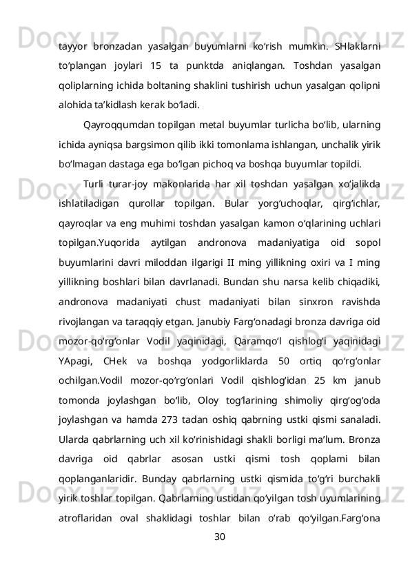 tayyor   bronzadan   yasalgan   buyumlarni   ko‘rish   mumkin.   SHlaklarni
to‘plangan   joylari   15   ta   punktda   aniqlangan.   Toshdan   yasalgan
qoliplarning ichida boltaning shaklini tushirish uchun yasalgan qolipni
alohida ta’kidlash kerak bo‘ladi.
Qayroqqumdan topilgan metal buyumlar turlicha bo‘lib, ularning
ichida ayniqsa bargsimon qilib ikki tomonlama ishlangan, unchalik yirik
bo‘lmagan dastaga ega bo‘lgan pichoq va boshqa buyumlar topildi.
Turli   turar-joy   makonlarida   har   xil   toshdan   yasalgan   xo‘jalikda
ishlatiladigan   qurollar   topilgan.   Bular   yorg‘uchoqlar,   qirg‘ichlar,
qayroqlar  va   eng  muhimi  toshdan   yasalgan   kamon   o‘qlarining  uchlari
topilgan.Yuqorida   aytilgan   andronova   madaniyatiga   oid   sopol
buyumlarini   davri   miloddan   ilgarigi   II   ming   yillikning   oxiri   va   I   ming
yillikning   boshlari   bilan   davrlanadi.   Bundan   shu   narsa   kelib   chiqadiki,
andronova   madaniyati   chust   madaniyati   bilan   sinxron   ravishda
rivojlangan va taraqqiy etgan. Janubiy Farg‘onadagi bronza davriga oid
mozor-qo‘rg‘onlar   Vodil   yaqinidagi,   Qaramqo‘l   qishlog‘i   yaqinidagi
YApagi,   CHek   va   boshqa   yodgorliklarda   50   ortiq   qo‘rg‘onlar
ochilgan.Vodil   mozor-qo‘rg‘onlari   Vodil   qishlog‘idan   25   km   janub
tomonda   joylashgan   bo‘lib,   Oloy   tog‘larining   shimoliy   qirg‘og‘oda
joylashgan   va   hamda   273   tadan   oshiq   qabrning   ustki   qismi   sanaladi.
Ularda   qabrlarning  uch   xil  ko‘rinishidagi  shakli  borligi  ma’lum.   Bronza
davriga   oid   qabrlar   asosan   ustki   qismi   tosh   qoplami   bilan
qoplanganlaridir.   Bunday   qabrlarning   ustki   qismida   to‘g‘ri   burchakli
yirik toshlar topilgan. Qabrlarning ustidan qo‘yilgan tosh uyumlarining
atroflaridan   oval   shaklidagi   toshlar   bilan   o‘rab   qo‘yilgan.Farg‘ona
30