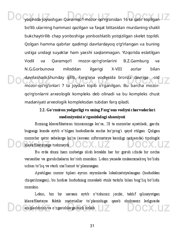 yaqinida joylashgan Qaramqo‘l mozor-qo‘rg‘onidan 16 ta qabr topilgan
bo‘lib ularning hammasi qazilgan va faqat bittasidan murdaning shakli
bukchaytirilib chap yonboshiga yonboshlatib yotqizilgan skelet topildi.
Qolgan   hamma   qabrlar   qadimgi   davrlardayoq   o‘g‘irlangan   va   buning
ustiga   undagi   suyaklar   ham   yaxshi   saqlanmagan.   YUqorida   eslatilgan
Vodil   va   Qaramqo‘l   mozor-qo‘rg‘onlarini   B.Z.Gamburg   va
N.G.Gorbunova   miloddan   ilgarigi   X-VIII   asrlar   bilan
davrlashadi.Shunday   qilib,   Farg‘ona   vodiysida   bronza   davriga     oid
mozor-qo‘rg‘onlari   7   ta   joydan   topib   o‘rganilgan.   Bu   barcha   mozor-
qo‘rg‘onlarni   arxeologik   kompleks   deb   olinadi   va   bu   kompleks   chust
madaniyati arxeologik kompleksdan tubdan farq qiladi.
2.2. Go‘rmiron yodgorligi va uning Farg‘ona vodiysi chorvadorlari
madaniyatini o‘rganishdagi ahamiyati
Bizning   klassifikatsion   tizimimizga   ko‘ra,   28   ta   mozorlar   ajratiladi,   garchi
bugungi   kunda   aytib   o‘tilgan   hududlarda   ancha   ko‘prog‘i   qayd   etilgan.   Qolgan
mozorlar   qator   sabalarga   ko‘ra   (asosan   informatsiya   kamligi   natijasida)   tipologik
klassifikatsiyaga tushmaydi.
Bu   erda   shuni   ham   inobatga   olish   kerakki   har   bir   guruh   ichida   bir   necha
variantlar va guruhchalarni ko‘rish mumkin. Lekin yanada mukammalroq bo‘lishi
uchun to‘liq va etarli ma’lumot to‘planmagan.
Ajratilgan   mozor   tiplari   ayrim   rayonlarda   lokalizatsiyalangan   (hududdan
chiqarilmagan), bu hodisa  hududning murakab  etnik tarkibi  bilan bog‘liq bo‘lishi
mumkin.
Lekin,   biz   bir   narsani   aytib   o‘tishimiz   joizki,   taklif   qilinayotgan
klassifikatsiya   faktik   materiallar   to‘planishiga   qarab   shubxasiz   kelgusida
aniqlashtirish va o‘zgarishlarga duch keladi.
31