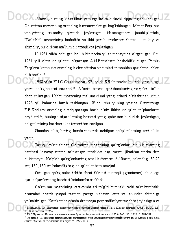 Mavzu,   bizning   klassifikatsiyamizga   ko‘ra   birinchi   tipga   tegishli   bo‘lgan
Go‘rmiron mozorining xronologik muammolariga bag‘ishlangan. Mozor Farg‘ona
vodiysining   shimoliy   qismida   joylashgan,   Namangandan   janubi-g‘arbda,
“Do‘stlik”   sovxozining   hududida   va   ikki   guruh   tepalardan   iborat   –   janubiy   va
shimoliy, bir-biridan ma’lum bir uzoqlikda joylashgan.
U   1951   yilda   ochilgan   bo‘lib   bir   necha   yillar   mobaynida   o‘rganilgan.   Shu
1951   yili   o‘nta   qo‘rg‘onni   o‘rgangan   A.N.Bernshtam   boshchilik   qilgan   Pomir-
Farg‘ona kompleks arxeologik ekspeditsiya xodimlari tomonidan qazishma ishlari
olib borildi 45
.
1958 yilda YU.G.Chulanov va 1971 yilda S.Rahimovlar bu erda yana o‘nga
yaqin   qo‘rg‘onlarni   qazishdi 46
.   Afsuski   barcha   qazishmalarning   natijalari   to‘liq
chop etilmagan. Ushbu mozorning ma’lum qismi yangi erlarni o‘zlashtirish uchun
1973   yil   bahorida   buzib   tashlangan.   Xuddi   shu   yilning   yozida   Grumironga
E.B.Kodirov   arxeologik   tadqiqotlarga   borib   o‘ttiz   ikkita   qo‘rg‘on   to‘plamlarini
qayd etdi 47
, buning ustiga ularning beshtasi  yangi  qabriston hududida joylashgan,
qolganlarining barchasi ular tomonidan qazilgan.
Shunday  qilib,  hozirgi  kunda  mozorda  ochilgan  qo‘rg‘onlarning  soni  ellika
yaqin.
Tashqi   ko‘rinishidan   Go‘rmiron   mozorining   qo‘rg‘onlari   bir   hil:   ularning
barchasi   lesovoy   tuproq   to‘plangan   tepalikka   ega,   xajmi   jihatidan   uncha   farq
qilishmaydi.   Ko‘plab   qo‘rg‘onlarning   tepalik  diametri   6-10metr,   balandligi   30-20
sm; 130, 180 sm balandligdagi qo‘rg‘onlar ham mavjud.
Ochilgan   qo‘rg‘onlar   ichida   faqat   ikkitasi   tuproqli   (gruntovoy)   chuqurga
ega, qolganlarining barchasi katakomba shaklida.
Go‘rmiron   mozorining   katakombalari   to‘g‘ri   burchakli   yoki   to‘rt   burchakli
dromalari   odatda   yuqori   razmeri   pastga   nisbatan   katta   va   janubdan   shimolga
yo‘naltirilgan. Katakomba odatda dromosga perpendikulyar ravishda joylashgan va
45
 Бернштам А.Н. Историко - археологические очерки Центрального Тянь-Шаня и Памиро-Алая // МИА. – М. –
Л., 1952.  – № 26.  С. 254.
46
  Ю.Г.Чуланов.  Новые памятники эпохи бронзы Ферганской долины  // С.А. №5., М.: 1958. С. 194-199.  
47
  Кадыров     Э.  Древние  погребальние  памятники  Ферганы   как  исторический  источник   //  Автореф.дисс.   на
соиск. Ученой степени конд.ист.наук. Т.:  1975.  С. 9.
32