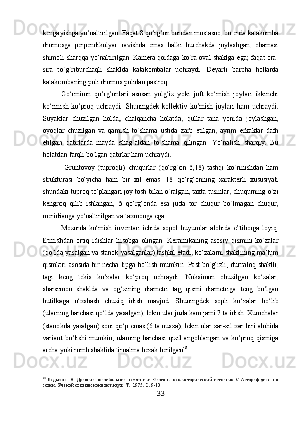 kengayishga yo‘naltirilgan. Faqat 8 qo‘rg‘on bundan mustasno, bu erda katakomba
dromosga   perpendikulyar   ravishda   emas   balki   burchakda   joylashgan,   chamasi
shimoli-sharqqa yo‘naltirilgan. Kamera qoidaga ko‘ra oval shaklga ega; faqat ora-
sira   to‘g‘riburchaqli   shaklda   katakombalar   uchraydi.   Deyarli   barcha   hollarda
katakombaning poli dromos polidan pastroq.
Go‘rmiron   qo‘rg‘onlari   asosan   yolg‘iz   yoki   juft   ko‘mish   joylari   ikkinchi
ko‘rinish   ko‘proq   uchraydi.   Shuningdek   kollektiv   ko‘mish   joylari   ham   uchraydi.
Suyaklar   chuzilgan   holda,   chalqancha   holatda,   qullar   tana   yonida   joylashgan,
oyoqlar   chuzilgan   va   qamish   to‘shama   ustida   zarb   etilgan,   ayrim   erkaklar   dafn
etilgan   qabrlarda   mayda   shag‘aldan   to‘shama   qilingan.   Yo‘nalish   sharqiy.   Bu
holatdan farqli bo‘lgan qabrlar ham uchraydi.                              
  Gruntovoy   (tuproqli)   chuqurlar   (qo‘rg‘on   6,18)   tashqi   ko‘rinishdan   ham
strukturasi   bo‘yicha   ham   bir   xil   emas.   18   qo‘rg‘onning   xarakterli   xususiyati
shundaki tuproq to‘plangan joy tosh bilan o‘ralgan, taxta tusinlar, chuqurning o‘zi
kengroq   qilib   ishlangan,   6   qo‘rg‘onda   esa   juda   tor   chuqur   bo‘lmagan   chuqur,
meridianga yo‘naltirilgan va taxmonga ega.
Mozorda   ko‘mish   inventari   ichida   sopol   buyumlar   alohida   e’tiborga   loyiq.
Etmishdan   ortiq   idishlar   hisobga   olingan.   Keramikaning   asosiy   qismini   ko‘zalar
(qo‘lda yasalgan va stanok yasalganlar) tashkil etadi, ko‘zalarni shaklining ma’lum
qismlari   asosida   bir   necha   tipga  bo‘lish   mumkin.  Past   bo‘g‘izli,   dumaloq  shaklli,
tagi   keng   tekis   ko‘zalar   ko‘proq   uchraydi.   Noksimon   chuzilgan   ko‘zalar,
sharsimon   shaklda   va   og‘zining   diametri   tag   qismi   diametriga   teng   bo‘lgan
butilkaga   o‘xshash   chuziq   idish   mavjud.   Shuningdek   sopli   ko‘zalar   bo‘lib
(ularning barchasi qo‘lda yasalgan), lekin ular juda kam jami 7 ta idish. Xumchalar
(stanokda yasalgan) soni qo‘p emas (6 ta nusxa), lekin ular xar-xil xar biri alohida
variant  bo‘lishi  mumkin, ularning barchasi  qizil  angoblangan  va ko‘proq qismiga
archa yoki romb shaklida tirnalma bezak berilgan 48
.
48
  Кадыров     Э.  Древние  погребальние  памятники  Ферганы   как  исторический  источник   //  Автореф.дисс.   на
соиск. Ученой степени конд.ист.наук. Т.:  1975.  С. 9-10.
33