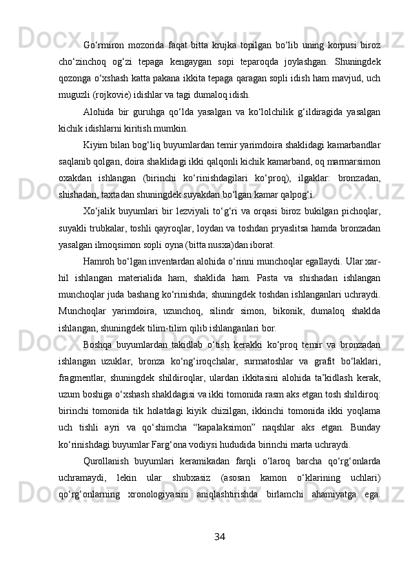 Go‘rmiron   mozorida   faqat   bitta   krujka   topilgan   bo‘lib   uning   korpusi   biroz
cho‘zinchoq   og‘zi   tepaga   kengaygan   sopi   teparoqda   joylashgan.   Shuningdek
qozonga o‘xshash katta pakana ikkita tepaga qaragan sopli idish ham mavjud, uch
muguzli (rojkovie) idishlar va tagi dumaloq idish.
Alohida   bir   guruhga   qo‘lda   yasalgan   va   ko‘lolchilik   g‘ildiragida   yasalgan
kichik idishlarni kiritish mumkin.
Kiyim bilan bog‘liq buyumlardan temir yarimdoira shaklidagi kamarbandlar
saqlanib qolgan, doira shaklidagi ikki qalqonli kichik kamarband, oq marmarsimon
oxakdan   ishlangan   (birinchi   ko‘rinishdagilari   ko‘proq),   ilgaklar:   bronzadan,
shishadan, taxtadan shuningdek suyakdan bo‘lgan kamar qalpog‘i.
Xo‘jalik   buyumlari   bir   lezviyali   to‘g‘ri   va   orqasi   biroz   bukilgan   pichoqlar,
suyakli trubkalar, toshli qayroqlar, loydan va toshdan pryaslitsa hamda bronzadan
yasalgan ilmoqsimon sopli oyna (bitta nusxa)dan iborat.
Hamroh bo‘lgan inventardan alohida o‘rinni munchoqlar egallaydi. Ular xar-
hil   ishlangan   materialida   ham,   shaklida   ham.   Pasta   va   shishadan   ishlangan
munchoqlar juda bashang ko‘rinishda; shuningdek toshdan ishlanganlari uchraydi.
Munchoqlar   yarimdoira,   uzunchoq,   silindr   simon,   bikonik,   dumaloq   shaklda
ishlangan, shuningdek tilim-tilim qilib ishlanganlari bor.
Boshqa   buyumlardan   takidlab   o‘tish   kerakki   ko‘proq   temir   va   bronzadan
ishlangan   uzuklar,   bronza   ko‘ng‘iroqchalar,   surmatoshlar   va   grafit   bo‘laklari,
fragmentlar,   shuningdek   shildiroqlar,   ulardan   ikkitasini   alohida   ta’kidlash   kerak,
uzum boshiga o‘xshash shakldagisi va ikki tomonida rasm aks etgan tosh shildiroq:
birinchi   tomonida   tik   holatdagi   kiyik   chizilgan,   ikkinchi   tomonida   ikki   yoqlama
uch   tishli   ayri   va   qo‘shimcha   “kapalaksimon”   naqshlar   aks   etgan.   Bunday
ko‘rinishdagi buyumlar Farg‘ona vodiysi hududida birinchi marta uchraydi.
Qurollanish   buyumlari   keramikadan   farqli   o‘laroq   barcha   qo‘rg‘onlarda
uchramaydi,   lekin   ular   shubxasiz   (asosan   kamon   o‘klarining   uchlari)
qo‘rg‘onlarning   xronologiyasini   aniqlashtirishda   birlamchi   ahamiyatga   ega.
34 