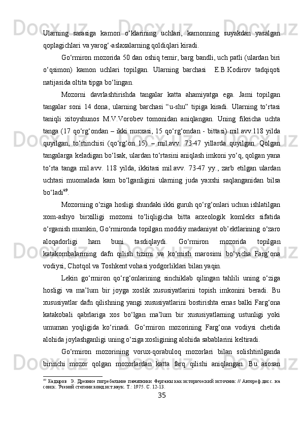 Ularning   sarasiga   kamon   o‘klarining   uchlari,   kamonning   suyakdan   yasalgan
qoplagichlari va yarog‘-aslaxalarning qoldiqlari kiradi.
Go‘rmiron mozorida 50 dan oshiq temir, barg bandli, uch patli (ulardan biri
o‘qsimon)   kamon   uchlari   topilgan.   Ularning   barchasi     E.B.Kodirov   tadqiqoti
natijasida oltita tipga bo‘lingan.
Mozorni   davrlashtirishda   tangalar   katta   ahamiyatga   ega.   Jami   topilgan
tangalar   soni   14   dona,   ularning   barchasi   “u-shu”   tipiga   kiradi.   Ularning   to‘rtasi
taniqli   xitoyshunos   M.V.Vorobev   tomonidan   aniqlangan.   Uning   fikricha   uchta
tanga (17 qo‘rg‘ondan – ikki  nusxasi, 15 qo‘rg‘ondan - bittasi)  mil.avv.118 yilda
quyilgan,   to‘rtinchisi   (qo‘rg‘on   15)   –   mil.avv.   73-47   yillarda   quyilgan.   Qolgan
tangalarga keladigan bo‘lsak, ulardan to‘rtasini aniqlash imkoni yo‘q, qolgan yana
to‘rta   tanga   mil.avv.   118   yilda,   ikkitasi   mil.avv.   73-47   yy.,   zarb   etilgan   ulardan
uchtasi   muomalada   kam   bo‘lganligini   ularning   juda   yaxshi   saqlanganidan   bilsa
bo‘ladi 49
.
Mozorning o‘ziga hosligi shundaki ikki guruh qo‘rg‘onlari uchun ishlatilgan
xom-ashyo   birxilligi   mozorni   to‘liqligicha   bitta   arxeologik   komleks   sifatida
o‘rganish mumkin, Go‘rmironda topilgan moddiy madaniyat ob’ektlarining o‘zaro
aloqadorligi   ham   buni   tasdiqlaydi.   Go‘rmiron   mozorida   topilgan
katakombalarining   dafn   qilish   tizimi   va   ko‘mish   marosimi   bo‘yicha   Farg‘ona
vodiysi, Chotqol va Toshkent vohasi yodgorliklari bilan yaqin.
Lekin   go‘rmiron   qo‘rg‘onlarining   sinchiklab   qilingan   tahlili   uning   o‘ziga
hosligi   va   ma’lum   bir   joyga   xoslik   xususiyatlarini   topish   imkonini   beradi.   Bu
xususiyatlar  dafn  qilishning  yangi  xususiyatlarini   bostirishta  emas  balki  Farg‘ona
katakobali   qabrlariga   xos   bo‘lgan   ma’lum   bir   xususiyatlarning   ustunligi   yoki
umuman   yoqligida   ko‘rinadi.   Go‘rmiron   mozorining   Farg‘ona   vodiysi   chetida
alohida joylashganligi uning o‘ziga xosligining alohida sabablarini keltiradi.
Go‘rmiron   mozorining   vorux-qorabuloq   mozorlari   bilan   solishtirilganda
birinchi   mozor   qolgan   mozorlardan   katta   farq   qilishi   aniqlangan.   Bu   asosan
49
  Кадыров     Э.  Древние  погребальние  памятники  Ферганы   как  исторический  источник   //  Автореф.дисс.   на
соиск. Ученой степени конд.ист.наук. Т.:  1975.  С. 12-13.
35