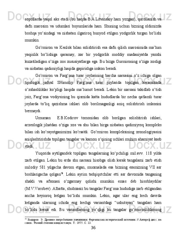 sopollarda yaqol aks etadi (bu haqda B.A.Litvinskiy ham yozgan), qurollanish va
dafn   marosim   va   udumlari   buyumlarida   ham.   Shuning   uchun   bizning   oldimizda
boshqa   yo‘sindagi   va   nisbatan   ilgariroq   bunyod   etilgan   yodgorlik   turgan   bo‘lishi
mumkin.
Go‘rmiron  va   Kenlok  bilan  solishtirish  esa  dafn  qilish  marosimida  ma’lum
yaqinlik   bo‘lishiga   qaramay,   xar   bir   yodgorlik   moddiy   madaniyatda   yaxshi
kuzatiladigan o‘ziga xos xususiyatlarga ega. Bu bizga Gurmironing o‘ziga xosligi
va nisbatan qadimiyligi haqida gapirishga imkon beradi.
Go‘rmiron   va   Farg‘ona   turar   joylarining   barcha   narsasini   o‘z   ichiga   olgan
tipologik   jadval   SHimoliy   Farg‘ona   turar   joylarida   topilgan   keramikada
o‘xshashliklar   ko‘pligi   haqida   ma’lumot   beradi.   Lekin   bir   narsani   takidlab   o‘tish
joiz,   Farg‘ona   vodiysining   bu   qismida   katta   hududlarda   bir   necha   qatlamli   turar
joylarda   to‘liq   qazishma   ishlari   olib   borilmaganligi   aniq   solishtirish   imkonini
bermaydi.
Umuman     E.B.Kodirov   tomonidan   olib   borilgan   solishtirish   ishlari,
arxeologik   jihatdan   o‘ziga   xos   va   shu   bilan   birga   nisbatan   qadimiyroq   kompleks
bilan   ish   ko‘rayotganimizni   ko‘rsatdi.   Go‘rmiron   kompleksining   xronologiyasini
aniqlashtirishda topilgan tangalar va kamon o‘qining uchlari muhim ahamiyat kasb
etadi.
Y u qorida   aytilgandek   topilgan   tangalarning   ko‘pchiligi   mil.avv.   118   yilda
zarb   etilgan.   Lekin   bu   erda   shu   narsani   hisobga   olish   kerak   tangalarni   zarb   etish
milodiy   581   yilgacha   davom   etgan,   muomalada   esa   bizning   eramizning   VII   asr
boshlarigacha   qolgan 50
.   Lekin   ayrim   tadqiqotchilar   etti   asr   davomida   tanganing
shakli   va   afsonasi   o‘zgarmay   qolishi   mumkin   emas   deb   hisoblaydilar
(M.V.Vorobev). Albatta, shubxasiz bu tangalar Farg‘ona hududiga zarb etilgandan
ancha   keyinroq   kelgan   bo‘lishi   mumkin.   Lekin,   agar   ular   eng   kech   davrda
kelganda   ularning   ichida   eng   kechgi   variantdagi   “ushutsyan”   tangalari   ham
bo‘lishi   kerak   edi.   Bu   variantlarning   yo‘qligi   bu   tangalar   go‘rmironliklarning
50
  Кадыров     Э.  Древние  погребальние  памятники  Ферганы   как  исторический  источник   //  Автореф.дисс.   на
соиск. Ученой степени конд.ист.наук. Т.:  1975.  С. 13.
36